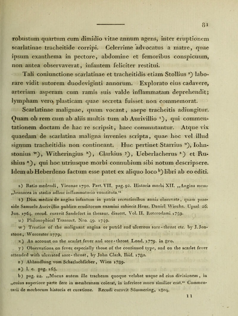 robustum quartum cum dimidio vitae annum agens, iriter eruptionem scarlatinae tracheitide corripi. Celerrime advocatus a matre, quae ipsum exanthema in pectore, abdomine et femoribus conspicuum, non antea observaverat, infantem feliciter restitui. Tali coniunctione scarlatinae et tracheitidis etiam Stollius labo- rare vidit sutorem duodeviginti annorum. Explorato eius cadavere, arteriam asperam cum ramis suis valde inflammatam deprehendit; lympham vero plasticam quae secreta fuisset non commemorat. Scarlatinae malignae, quam vocant, saepe tracheitis adiungitur. Quam ob rem cum ab aliis multis tum ab Aurivillio l), qui commen- tationem doctam de hac re scripsit, haec commutantur. Atque vix quaedam de scarlatina maligna invenies scripta, quae hoc vel illud signum tracheitidis non contineant. Huc pertinet Starrius u), Iohn- stonius w_), Witheringius , Clarkius Ueberlacherus z) et Ru- shius *}, qui hoc utriusque morbi connubium sibi notum descripsere. Idem ab Heberdeno factum esse patet ex aliquo loco b) libri ab eo editi. s) Ratio medendi, Viennae 1790. Part. VII. pag. 92. Historia morbi XII. ,,Angina mem- „branacea in stadio adhuc inflammatorio constituta.“ t) Diss. medica de angina infantum in patria recentioribus annis observata, quam prae- side Samuele Aurivillio publico eruditorum examini subiecit Henr. Daniel Wieche. Upsal 26. Jun. »764. recud. curavit Sandefort in thesaur. dissert. Vol. II. Roterodami 1759. u) Philosophical Transact. Nro. 49. 1749. w) Treatise of the malignant angina or putrid and ulcerous sore - throat etc. by J.Jon- stone, Worcester 1779. x) An account on the scarlet fever and sore-throat Lond. 177 9. in Ovo. y) Observations on fever especially those of the continued type, and on the scarlet fever attended with ulcerated sore-throat, by John Clark. Ibid. 1730. z) Abhandlung vom Scharlachfieber, Wien 1709* a) 1. c. pag. 165. b) pag. 22. ,,Mucus autem ille tracheam quoque velabat usque ad eius divisionem, in „cuius superiore parte fere in membranam coierat, in inferiore muco similior erat.“ Commen- tarii de morborum historia et curatione. Recudi curavit Sommering, 1O04. 1