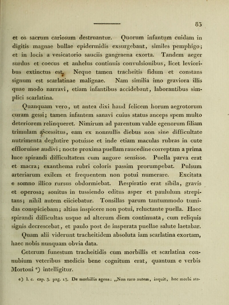et os sacram cariosum destruantur. Quorum infantum cuidam in digitis magnae bullae epidermidis exsurgebant, similes pemphigo; et in locis a vesicatorio sauciis gangraena exorta. Tandem aeger surdus et coecus et anhelus continuis convulsionibus, licet leviori- bus extinctus estj Neque tamen tracheitis fidum et constans signum est scarlatinae malignae. Nam similia imo graviora illis quae modo narravi, etiam infantibus accidebant, laborantibus sim- plici scarlatina. Quanquam vero, ut antea dixi haud felicem horum aegrotorum curam gessi; tamen infantem sanavi cuius status anceps spem multo deteriorem relinqueret. Nimirum ad parentum valde egenorum filiam trimulam ^r-cessitus, eam ex nonnullis diebus non sine difficultate nutrimenta deglutire potuisse et inde etiam maculas rubras in cute effloruisse audivi; nocte proxima puellam raucedine correptam a prima luce spirandi difficultatem cum angore sensisse. Puella parva erat et macra; exanthema rubri coloris passim prorumpebat. Pulsum arteriarum exilem et frequentem non potui numerare. Excitata e somno illico rursus obdormiebat. Respiratio erat sibila, gravis et operosa; sonitus in tussiendo editus asper et paululum strepi- tans; nihil autem eiiciebatur. Tonsillas parum tantummodo tumi- das conspiciebam; altius inspicere non potui, reluctante puella. Haec spirandi difficultas usque ad alterum diem continuata, cum reliquis signis decrescebat, et paulo post de insperata puellae salute laetabar. Quam alii viderunt tracheitidem absoluta iam scarlatina exortam, haec nobis nunquam obvia data. Ceterum funestum tracheitidis cum morbillis et scarlatina con- nubium veteribus medicis bene cognitum erat, quantum e verbis Mortoni e) intelligitur. e) 1. c. cap. 3. pag. 13. De morbillis agens: ,,Non raro autem, inquit, hoc morbi sta-