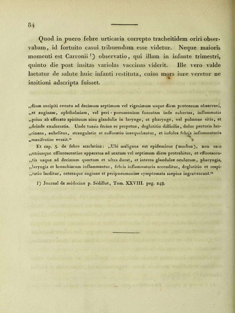 Quod in puero febre urticaria correpto tracheitidem oriri obser- vabam, id fortuito casui tribuendum esse videtur. Neque maioris momenti est Carronii f) observatio, qui illam in infante trimestri, quinto die post insitas variolas vaccinas viderit. Ille vero valde laetatur de salute huic infanti restituta, cuius mors iure veretur ne insitioni adscripta fuisset. ,,dium ancipiti eventu ad decimum septimum vel vigesimum usque diem protensum observavi, ,,et anginam, ophthalmiam, vel peri - pneumoniam funestam inde subortas, inflammatis „prius ab efferato spirituum nisu glandulis in larynge, et pharynge, vel pulmone sitis, et ,,deinde exulceratis. Unde tussis ferina ac perpetua , deglutitio difficilis , dolor pectoris lan- ,,cinans, anhelitus, strangulatio et suffocatio insequebantur, et indoles febres inflammatoria „manifestior evasit.“ $ Et cap. 5. de febre scarlatina: ,,Ubi malignus est epidemicus (morbus), non raro ,,utriusque efflorescentiae apparatus ad sextum vel septimum diem protrahitur, et efforescen- ,,tia usque ad decimum quartum et ultra durat, et interea glandulae oculorum, pharyngis, ,,laryngis et bronchiarum inflammantur, fehris inflammatoria accenditur, deglutitio et respi- ,,ratio laeditur, ceteraque anginae et peripneumoniae symptomata saepius ingravescunt.41 I) Journal de medecine p. Sedillot, Tom. XXVIII. pag. 243.