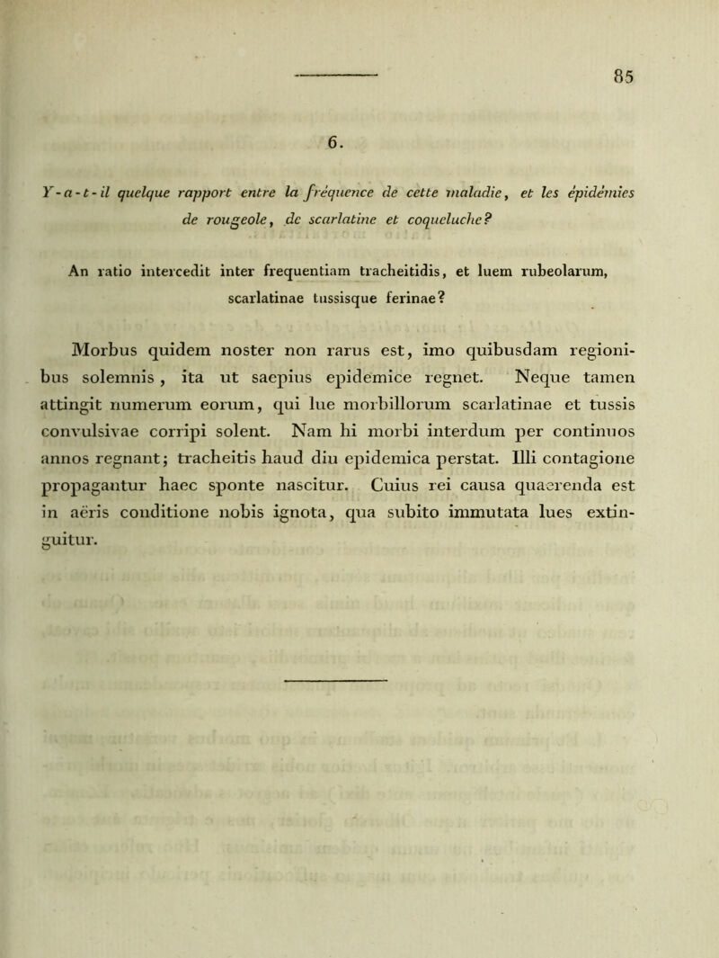 6. Y - a-t-il quelque rapport entre la frequence de cette maladie, et les epidemies de rougeole, de scarlatine et coqucluche? An ratio intercedit inter frequentiam tracheitidis, et luem rubeolarum, scarlatinae tussisque ferinae? Morbus quidem noster non rarus est, imo quibusdam regioni- bus solemnis , ita ut saepius epidemice regnet. Neque tamen attingit numerum eorum, qui lue morbillorum scarlatinae et tussis convulsivae corripi solent. Nam hi morbi interdum per continuos annos regnant; tracheitis haud diu epidemica perstat. Illi contagione propagantur haec sponte nascitur. Cuius rei causa quaerenda est in aeris conditione nobis ignota, qua subito immutata lues extin- guitur.