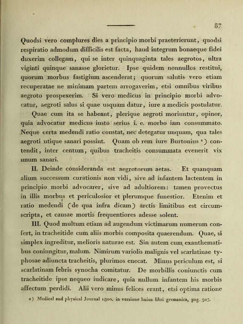 Quodsi vero complures dies a principio morbi praeterierunt, quodsi respiratio admodum difficilis est facta, haud integrum bonaeque fidei duxerim collegam, qui se inter quinquaginta tales aegrotos, ultra viginti quinque sanasse glorietur. Ipse quidem nonnullos restitui, quorum morbus fastigium ascenderat; quorum salutis vero etiam recuperatae ne minimam partem arrogaverim, etsi omnibus viribus aegroto prospexerim. Si vero medicus in principio morbi advo- catur, aegroti salus si quae usquam datur, iure a medicis postulatur. Quae cum ita se habeant, plerique aegroti moriuntur, opinor, quia advocatur medicus iusto serius i. e. morbo iam consummato. Neque certa medendi ratio constat, nec detegatur unquam, qua tales aegroti utique sanari possint. Quam ob rem iure Burtonius a) con- tendit, inter centum, quibus tracheitis consummata evenerit vix unum sanari. II. Deinde consideranda est aegrotorum aetas. Et quanquam alium successum curationis non vidi, sive ad infantem lactentem in principio morbi advocarer, sive ad adultiorem: tamen provectus in illis morbus et periculosior et plerumque funestior. Etenim et ratio medendi (de qua infra dicam) arctis limitibus est circum- scripta, et causae mortis frequentiores adesse solent. III. Quod multum etiam ad augendum victimarum numerum con- fert, in tracheitide cum aliis morbis composita quaerendum. Ouae, si simplex ingreditur, melioris naturae est. Sin autem cum exanthemati- bus coniungitur, malum. Nimirum variolis malignis vel scarlatinae ty- phosae adiuncta tracheitis, plurimos enecat. Minus periculum est, si scarlatinam febris synocha comitatur. De morbillis coniunctis cum tracheitide ipse nequeo iudicare, quia nullum infantem his morbis affectum perdidi. Alii vero minus felices erant, etsi optima ratione a) Medical and physical Journal x(Joo. in versione huius libri germanica, pag.303.