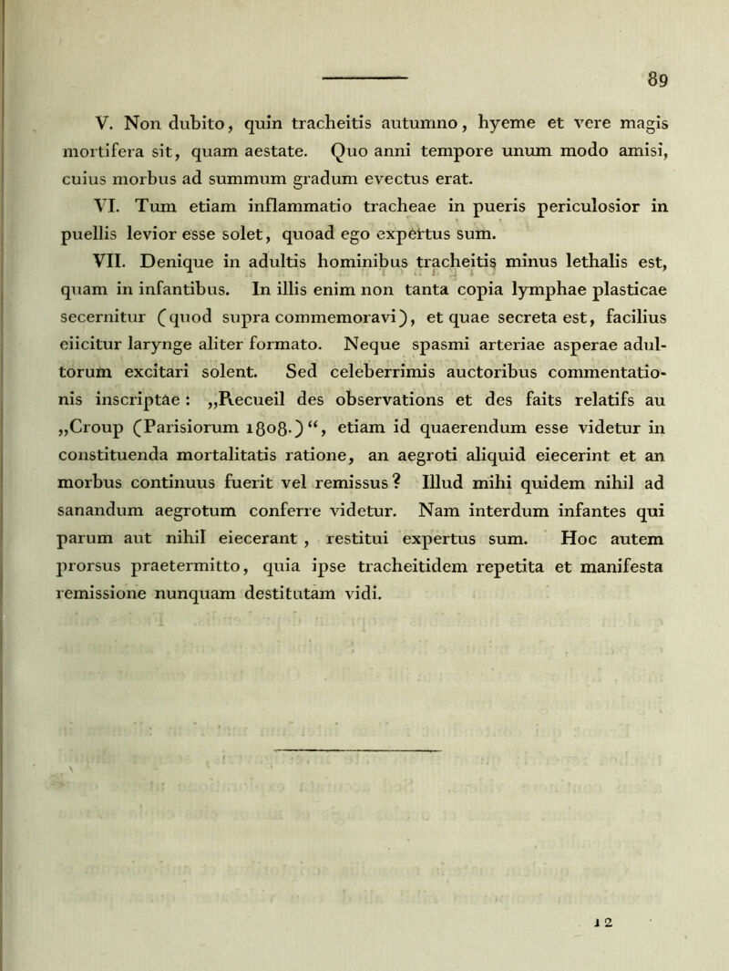 V. Non dubito, quin tracheitis autumno, hyeme et vere magis mortifera sit, quam aestate. Quo anni tempore unum modo amisi, cuius morbus ad summum gradum evectus erat. VI. Tum etiam inflammatio tracheae in pueris periculosior in puellis levior esse solet, quoad ego expertus sum. VII. Denique in adultis hominibus tracheitis minus lethalis est, quam in infantibus. In illis enim non tanta copia lymphae plasticae secernitur (quod supra commemoravi), et quae secreta est, facilius eiicitur larynge aliter formato. Neque spasmi arteriae asperae adul- torum excitari solent. Sed celeberrimis auctoribus commentatio- nis inscriptae : „Recueil des observations et des faits relatifs au „Croup (Parisiorum i8o8-)‘S etiam id quaerendum esse videtur in constituenda mortalitatis ratione, an aegroti aliquid eiecerint et an morbus continuus fuerit vel remissus? Illud mihi quidem nihil ad sanandum aegrotum conferre videtur. Nam interdum infantes qui parum aut nihil eiecerant , restitui expertus sum. Hoc autem prorsus praetermitto, quia ipse tracheitidem repetita et manifesta remissione nunquam destitutam vidi.