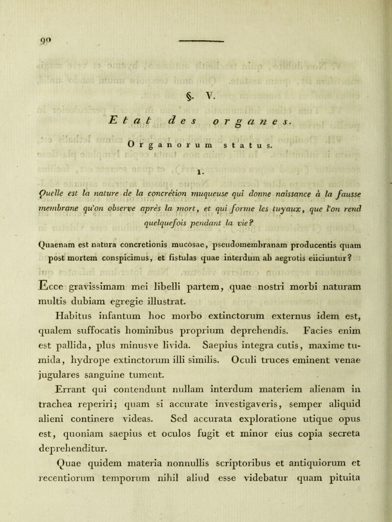 9° §. V. E t a b des o r g a n e s. Organorum status. 1. puelle est la nature de la concretion muqueuse qui donne naissance d la fausse membrane qu'on observe apres la mort, et qui forme les tuyaux, que lon rend quelquefois pendant la vie ? Quaenam est natura concretionis mucosae, pseudomembranam producentis quam post mortem conspicimus, et fistulas quae interdum ab aegrotis eiiciuntur? Ecce gravissimam mei libelli partem, quae nostri morbi naturam multis dubiam egregie illustrat. Habitus infantum hoc morbo extinctorum externus idem est, qualem suffocatis hominibus proprium deprehendis. Facies enim est pallida, plus minusve livida. Saepius integra cutis, maxime tu- mida, hydrope extinctorum illi similis. Oculi truces eminent venae jugulares sanguine tument. Errant qui contendunt nullam interdum materiem alienam in trachea reperiri; quam si accurate investigaveris, semper aliquid alieni continere videas. Sed accurata exploratione utique opus est, quoniam saepius et oculos fugit et minor eius copia secreta deprehenditur. Quae quidem materia nonnullis scriptoribus et antiquiorum et recentiorum temporum nihil aliud esse videbatur quam pituita