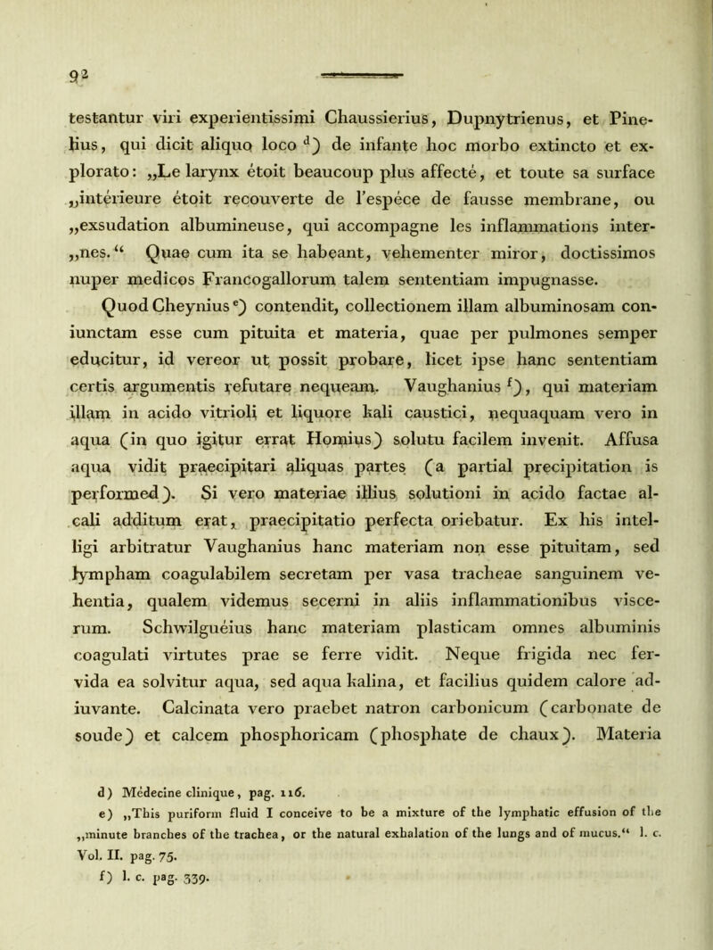 testantur viri experientissimi Chaussierius, Dupnytrienus, et Pine- hus, qui dicit aliquq loco d) de infante hoc morbo extincto et ex- plorato : „Le larynx etoit beaucoup plus affecte, et toute sa surface jjintcrieure etoit recouverte de Tespece de fausse membrane, ou „exsudation albumineuse, qui accompagne les inflammations inter- „nes. “ Quae cum ita se habeant, vehementer miror, doctissimos nuper medicos Francogallorum talem sententiam impugnasse. Quod Cheyniuse} contendit, collectionem illam albuminosam con- iunctam esse cum pituita et materia, quae per pulmones semper educitur, id vereor ut, possit probare, licet ipse hanc sententiam certis argumentis Refutare nequeam. Vaughanius f}, qui materiam i,llam in acido vitrioli et liquore kali caustici, nequaquam vero in aqua (in quo igitur errat Hornius} solutu facilem invenit. Affusa aqua vidit praecipitari aliquas partes (a partial precipitation is pe^foxmed }. Si vero materiae illius, solutioni in acido factae al- cali additum eyat, praecipitatio perfecta oriebatur. Ex his intel- ligi arbitratur Vaughanius hanc materiam non esse pituitam, sed lympham coagulabilem secretam per vasa tracheae sanguinem ve- hentia, qualem videmus secerni in aliis inflammationibus visce- rum. Schwilgueius hanc materiam plasticam omnes albuminis coagulati virtutes prae se ferre vidit. Neque frigida nec fer- vida ea solvitur aqua, sed aqua kalina, et facilius quidem calore ad- iuvante. Calcinata vero praebet natron carbonicum (carbonate de soude} et calcem phosphoricam (phosphate de chaux}. Materia d) Medecine clinique, pag. ii<5. e) „This puriform fluid I conceive to be a mixture of the lymphatic effusion of tlie „minute branches of tbe trachea, or the natural exhalation of the lungs and of mucus.“ 1. c. Vol. II. pag. 75. f) 1. c. pag. 339.