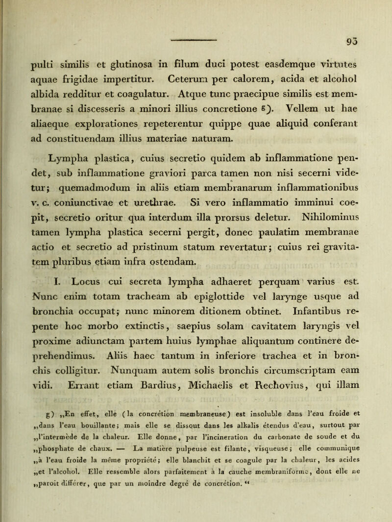 aquae frigidae impertitur. Ceterum per calorem, acida et alcohol albida redditur et coagulatur. Atque tunc praecipue similis est mem- branae si discesseris a minori illius concretione s). Vellem ut hae aliaeque explorationes repeterentur quippe quae aliquid conferant ad constituendam illius materiae naturam. Lympha plastica, cuius secretio quidem ab inflammatione pen- det, sub inflammatione graviori parca tamen non nisi secerni vide- tur; quemadmodum in aliis etiam membranarum inflammationibus v. c. coniunctivae et urethrae. Si vero inflammatio imminui coe- pit, secretio oritur qua interdum illa prorsus deletur. Nihilominus tamen lympha plastica secerni pergit, donec paulatim membranae actio et secretio ad pristinum statum revertatur; cuius rei gravita- tem pluribus etiam infra ostendam. I. Locus cui secreta lympha adhaeret perquam varius est. Nunc enim totam tracheam ab epiglottide vel larynge usque ad bronchia occupat; nunc minorem ditionem obtinet. Infantibus re- pente hoc morbo extinctis, saepius solam cavitatem laryngis vel proxime adiunctam partem huius lymphae aliquantum continere de- prehendimus. Aliis haec tantum in inferiore trachea et in bron- chis colligitur. Nunquam autem solis bronchis circumscriptam eam vidi. Errant etiam Bardius, Michaelis et Rechovius, qui illam g) ,,En effet, elle (la concretion membraneuse) est Insoluble dans Peau froide et ,,dans Peau bouillante; mais elle se dissout dans les alkalis etendus d’eau, surtout par „l’intermede de la chaleur. Elle donne, par Pincineration du carbonate de soude et du ,,phosphate de chaux. — La matiere pulpeuse est filante, visqueuse; elle communique „a Peau froide la merae propriete; elle blanchit et se coagule par la cbaleur, les acides „et Palcohol. Elle ressemble alors parfaitement a Ia caucbe membraniforme, dont elle ne ,,paroit differer, que par un nioindre degre de concretion. “