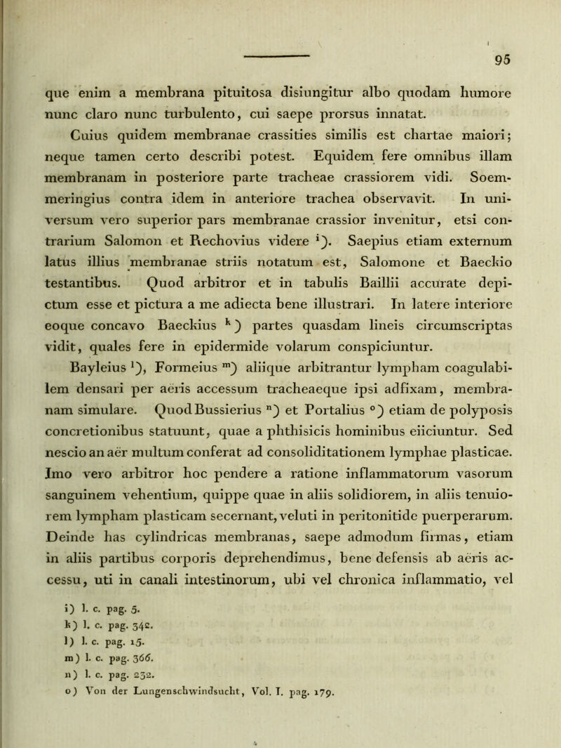 que enim a membrana pituitosa disiungitur albo quodam humore nunc claro nunc turbulento, cui saepe prorsus innatat. Cuius quidem membranae crassities similis est chartae maiori; neque tamen certo describi potest. Equidem fere omnibus illam membranam in posteriore parte tracheae crassiorem vidi. Soem- meringius contra idem in anteriore trachea observavit. In uni- versum vero superior pars membranae crassior invenitur, etsi con- trarium Salomon et Rechovius videre 1). Saepius etiam externum latus illius membranae striis notatum est, Salomone et Baecltio testantibus. Quod arbitror et in tabulis Baillii accurate depi- ctum esse et pictura a me adiecta bene illustrari. In latere interiore eoque concavo Baeckius k) partes quasdam lineis circumscriptas vidit, quales fere in epidermide volarum conspiciuntur. Bayleius Formeius aliique arbitrantur lympham coagulabi- lem densari per aeris accessum tracheaeque ipsi adfixam, membra- nam simulare. QuodBussierius n) et Portalius °) etiam de polyposis concretionibus statuunt, quae a phthisicis hominibus eiiciuntur. Sed nescio an aer multum conferat ad consoliditationem lymphae plasticae. Imo vero arbitror hoc pendere a ratione inflammatorum vasorum sanguinem vehentium, quippe quae in aliis solidiorem, in aliis tenuio- rem lympham plasticam secernant, veluti in peritonitide puerperarum. Deinde has cylindricas membranas, saepe admodum firmas, etiam in aliis partibus corporis deprehendimus, bene defensis ab aeris ac- cessu, uti in canali intestinorum, ubi vel chronica inflammatio, vel i) 1. c. pag. 5. k) 1. c. pag. 342. ]) 1. c. pag. 15. m) 1. c. pag. 365. 11) 1. c. pag. 232. o) Von der Lungenschwindsucht, Vol. T. pag. 179.