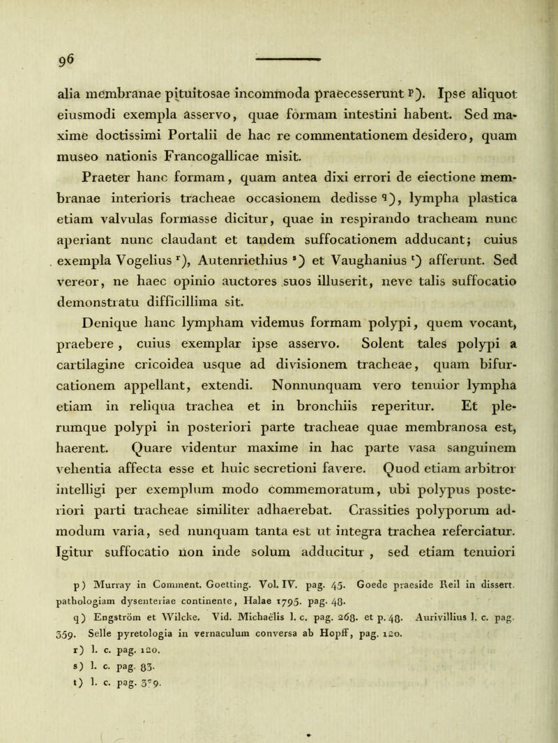 alia membranae pituitosae incommoda praecesserunt p). Ipse aliquot eiusmodi exempla asservo, quae formam intestini habent. Sed ma- xime doctissimi Portalii de hac re commentationem desidero, quam museo nationis Francogallicae misit. Praeter hanc formam, quam antea dixi errori de eiectione mem- branae interioris tracheae occasionem dedisse 9), lympha plastica etiam valvulas formasse dicitur, quae in respirando tracheam nunc aperiant nunc claudant et tandem suffocationem adducant; cuius exempla Vogelius r), Autenriethius 9) et Vaughanius afferunt. Sed vereor, ne haec opinio auctores suos illuserit, neve talis suffocatio demonstratu difficillima sit. Denique hanc lympham videmus formam polypi, quem vocant, praebere, cuius exemplar ipse asservo. Solent tales polypi a cartilagine cricoidea usque ad divisionem tracheae, quam bifur- cationem appellant, extendi. Nonnunquam vero tenuior lympha etiam in reliqua trachea et in bronchiis reperitur. Et ple- rumque polypi in posteriori parte tracheae quae membranosa est, haerent. Quare videntur maxime in hac parte vasa sanguinem vehentia affecta esse et huic secretioni favere. Quod etiam arbitror intelligi per exemplum modo commemoratum, ubi polypus poste- riori parti tracheae similiter adhaerebat. Crassities polyporum ad- modum varia, sed nunquam tanta est ut integra trachea referciatur. Igitur suffocatio non inde solum adducitur , sed etiam tenuiori p) Murray in Comment. Goetting. Vol. IV. pag. 45. Goede praeside Reil in dissert. pathologiam dysenteriae continente, Halae 1795. pag. 43. q) Engstrom et Wilcke. Vid. Michaelis 1. c. pag. 268. et p. 43. Aurivillius 1. c. pag. 359. Selle pyretologia in vernaculum conversa ab Hopff, pag. 120. r) 1. c. pag. 120. s) 1. c. pag. 83- t) 1. c. pag. 3'9.