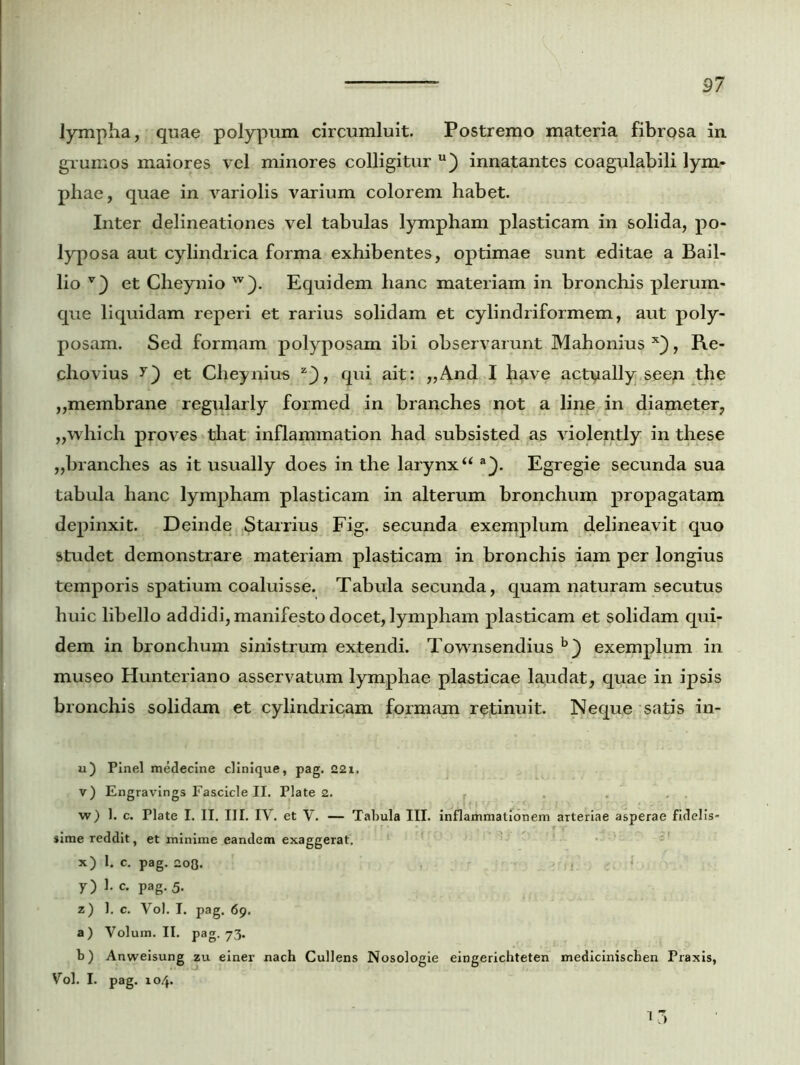 lympha, quae polypum circumluit. Postremo materia fibrosa in grumos maiores vel minores colligitur u) innatantes coagulabili lym- phae, quae in variolis varium colorem habet. Inter delineationes vel tabulas lympham plasticam in solida, po- lyposa aut cylindrica forma exhibentes, optimae sunt editae a Bail- lio et Cheynio w). Equidem hanc materiam in bronchis plerum- que liquidam reperi et rarius solidam et cylindriformem, aut poly- posam. Sed formam polyposam ibi observarunt Mahonius x), Re- chovius y) et Cheynius z_), qui ait: ,,And I have act^ally seep tlie ,,membrane regularly formed in branches not a line in diameter, ,,which proves that inflammation had subsisted as violently in these „branches as it usually does in the larynxu a}. Egregie secunda sua tabula hanc lympham plasticam in alterum bronchum propagatam depinxit. Deinde Starrius Fig. secunda exemplum delineavit quo studet demonstrare materiam plasticam in bronchis iam per longius temporis spatium coaluisse. Tabula secunda, quam naturam secutus huic libello addidi, manifesto docet, lympham plasticam et solidam qui- dem in bronchum sinistrum extendi. Townsendius b} exemplum in museo Hunteriano asservatum lymphae plasticae laudat, quae in ipsis bronchis solidam et cylindricam formam retinuit. Neque satis in- ii) Pinei medecine clinique, pag. 221. v) Engravings Fascicle II. Piate 2. w) 1. c. Piate I. II. III. IY. et V. — Tabula III. inflammationem arteriae asperae fidelis- sime reddit, et minime eandem exaggerat. x) I. c. pag. 208. y) 1. c. pag. 5. z) 1. c. Yol. I. pag. 69. a) Volum. II. pag. 73. b) Anweisung zu einer nach Cullens Nosologie eingerichteten medicinischen Praxis, Vol. I. pag. 104. 1 3