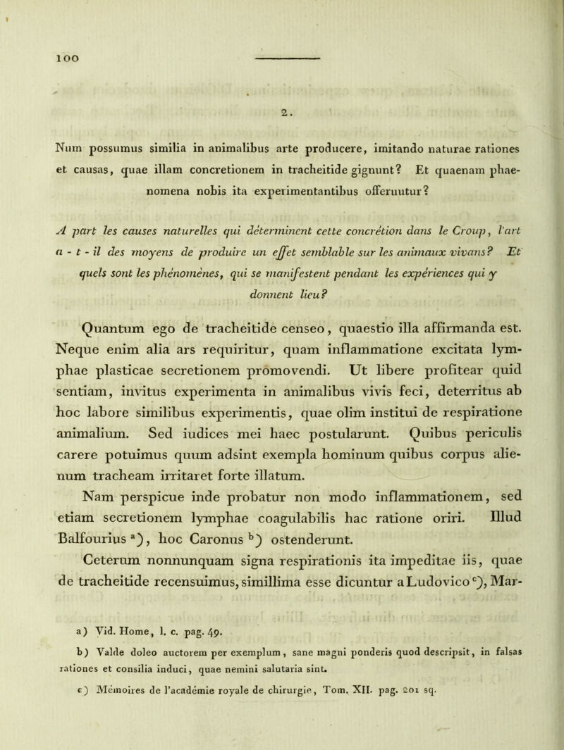 lOO 2. Num possumus similia in animalibus arte producere, imitando naturae rationes et causas, quae illam concretionem in tracheitide gignunt? Et quaenam phae- nomena nohis ita experimentantibus offeruutur? A part les causes naturelles qui determinent cette concretion dans le Group, Vart a - t - il des moyens de produire un effet semblable sur les animaux vivans? Et quels sont les phenomenes, qui se manifestent pendant les experiences qui y donnent licu? Quantum ego de tracheitide censeo, quaestio illa affirmanda est. Neque enim alia ars requiritur, quam inflammatione excitata lym- phae plasticae secretionem promovendi. Ut libere profitear quid sentiam, invitus experimenta in animalibus vivis feci, deterritus ab hoc labore similibus experimentis, quae olim institui de respiratione animalium. Sed iudices mei haec postularunt. Quibus periculis carere potuimus quum adsint exempla hominum quibus corpus alie- num tracheam irritaret forte illatum. Nam perspicue inde probatur non modo inflammationem, sed etiam secretionem lymphae coagulabilis hac ratione oriri. Illud Balfourius a), hoc Caronus b) ostenderunt. Ceterum nonnunquam signa respirationis ita impeditae iis, quae de tracheitide recensuimus, simillima esse dicuntur aLudovico0}, Mar- a) Vid. Home, 1. c. pag. 49« b) Valde doleo auctorem per exemplum, sane magni ponderis quod descripsit, in falsas rationes et consilia induci, quae nemini salutaria sint.