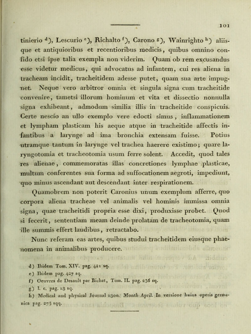 lOl • tinierio d), Lescurio e), Richalto f), Carono s), Wainrighto ll) aliis- que et antiquioribus et recentioribus medicis, quibus omnino con- fido etsi ipse talia exempla non viderim. Quam ob rem excusandus esse videtur medicus, qui advocatus ad infantem, cui res aliena in tracheam incidit, tracheitidem adesse putet, quam sua arte impug- net. Neque vero arbitror omnia et singula signa cum tracheitide convenire, tametsi illorum hominum et vita et dissectio nonnulla signa exhibeant, admodum similia illis in tracheitide conspicuis. Certe nescio an ullo exemplo vere edocti simus , inflammationem et lympham plasticam his aeque atque in tracheitide affectis in- fantibus a larynge ad ima bronchia extensam fuisse. Potius utramque tantum in larynge vel trachea haerere existimo; quare la- ryngotomia et tracheotomia usum ferre solent. Accedit, quod tales res alienae, commemoratas illas concretiones lymphae plasticae, multum conferentes sua forma ad suffocationem aegroti, impediunt, quo minus ascendant aut descendant inter respirationem. Quamobrem non poterit Caronius unum exemplum afferre, quo corpora aliena tracheae vel animalis vel hominis immissa omnia signa, quae tracheitidi propria esse dixi, produxisse probet. Quod si fecerit , sententiam meam deinde prolatam de tracheotomia, quam ille summis effert laudibus, retractabo. Nunc referam eas artes, quibus studui tracheitidem eiusque phae- nomena in animalibus producere. d) Ibidem Tom. XIV. pag. 421 sq. e) Ibidem pag. 427 sq. f) Oeuvres de Desault par Bichat, Tom. II. pag. 236 sq. g) 1. c. pag. 18 sq. h) Medical and physical Journal 1300. Month April. In versione hnius operis gerroa- nica pag. 275 sqq.