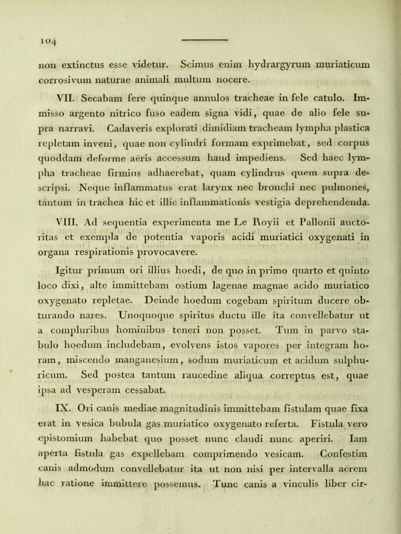 non extinctus esse videtur. Scimus enim liydrargyrum muriaticum corrosivum naturae animali multum nocere. VII. Secabam fere quinque annulos tracheae in fele catulo. Im- misso argento nitrico fuso eadem signa vidi, quae de alio fele su- pra narravi. Cadaveris explorati dimidiam tracheam lympha plastica repletam inveni, quae non cylindri formam exprimebat, sed corpus quoddam deforme aeris accessum haud impediens. Sed haec lym- pha tracheae firmius adhaerebat, quam cylindrus quem supra de- scripsi. Neque inflammatus erat larynx nec bronchi nec pulmones, tantum in trachea hic et illic inflammationis vestigia deprehendenda. VIII. Ad sequentia experimenta me Le Royii et Pallonii aucto- ritas et exempla de potentia vaporis acidi muriatici oxygenati in organa respirationis provocavere. Igitur primum ori illius hoedi, de quo in primo quarto et quinto loco dixi, alte immittebam ostium lagenae magnae acido muriatico oxygenato repletae. Deinde hoedum cogebam spiritum ducere ob- turando nares. Unoquoque spiritus ductu ille ita convellebatur ut a compluribus hominibus teneri non posset. Tum in parvo sta- bulo hoedum includebam, evolvens istos vapores per integram ho- ram , miscendo manganesium, sodum muriaticum et acidum sulphu- ricum. Sed postea tantum raucedine aliqua correptus est, quae ipsa ad vesperam cessabat. IN. Ori canis mediae magnitudinis immittebam fistulam quae fixa erat in vesica bubula gas muriatico oxygenato referta. Fistula vero epistomium habebat quo posset nunc claudi nunc aperiri. Iam aperta fistula gas expellebam comprimendo vesicam. Confestim canis admodum convellebatur ita ut non nisi per intervalla aerem hac ratione immittere possemus. Tunc canis a vinculis liber cir-