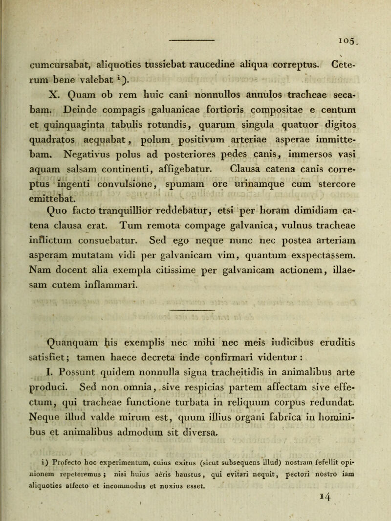 cumcursabat, aliquoties tussiebat raucedine aliqua correptus. Cete- rum bene valebat *}. X. Quam ob rem huic cani nonnullos annulos tracheae seca- bam. Deinde compagis galuanicae fortioris compositae e centum et quinquaginta tabulis rotundis, quarum singula quatuor digitos quadratos aequabat, polum positivum arteriae asperae immitte- bam. Negativus polus ad posteriores pedes canis, immersos vasi aquam salsam continenti, affigebatur. Clausa catena canis corre- ptus ingenti convulsione, spumam ore urinamque cum stercore emittebat. Quo facto tranquillior reddebatur, etsi per horam dimidiam ca- tena clausa erat. Tum remota compage galvanica, vulnus tracheae inflictum consuebatur. Sed ego neque nunc nec postea arteriam asperam mutatam vidi per galvanicam vim, quantum exspectassem. Nam docent alia exempla citissime per galvanicam actionem, illae- sam cutem inflammari. Quanquam fris exemplis nec mihi nec meis iudicibus eruditis satisfiet; tamen haece decreta inde confirmari videntur: i I. Possunt quidem nonnulla signa tracheitidis in animalibus arte produci. Sed non omnia,.sive respicias partem affectam sive effe- ctum, qui tracheae functione turbata in reliquum corpus redundat. Neque illud valde mirum est, quum illius organi fabrica in homini- bus ct animalibus admodum sit diversa. i) Profecto hoc experimentum, cuius exitus (sicut subsequens illud) nostram fefellit opi- nionem repeteremus; nisi huius aeris haustus, qui evitari nequit, pectori nostro iam aliquoties alfecto et incommodus et noxius esset. 14