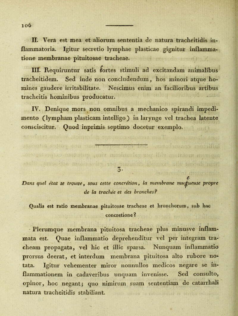 io6 II. Vera est mea et aliorum sententia de natura tracheitidis in- flammatoria. Igitur secretio lymphae plasticae gignitur inflamma- tione membranae pituitosae tracheae. III. Requiruntur satis fortes stimuli ad excitandam animalibus tracheitidem. Sed inde non concludendum, hos minori atque ho- mines gaudere irritabilitate. Nescimus enim an facilioribus artibus tracheitis hominibus producatur. IV. Denique mors non omnibus a mechanico spirandi impedi- mento (lympham plasticam intelligo) in larynge vel trachea latente consciscitur. Quod inprimis septimo docetur exemplo. O- c Dans quel etat se trouve, sous cette concretion, la membrane mu^ueuse propre de la tracbee et des broncb.es? Qualis est ratio membranae pituitosae tracheae et bronchorum, sub hac concretione? Plerumque membrana pituitosa tracheae plus minusve inflam- mata est. Quae inflammatio deprehenditur vel per integram tra- cheam propagata, vel hic et illic sparsa. Nunquam inflammatio prorsus deerat, et interdum membrana pituitosa alto rubore no* tata. Igitur vehementer miror nonnullos medicos negare se in- flammationem in cadaveribus unquam invenisse. Sed consulto, opinor, hoc negant; quo nimirum suam sententiam de catarrhali natura tracheitidis stabiliant.