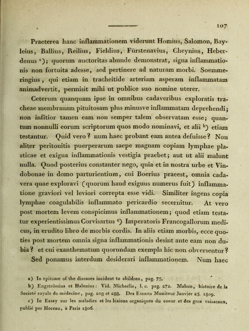 io7 Praeterea hanc inflammationem viderunt Hornius, Salomon, Bay- leius, Ballius, Reilius, Fieldius, Furstenavius, Cheynius, Heber- denusa); quorum auctoritas abunde demonstrat, signa inflammatio- nis non fortuita adesse, sed pertinere ad naturam morbi. Soemme- ringius , qui etiam in tracheitide arteriam asperam inflammatam animadvertit, permisit mihi ut publice suo nomine uterer. Ceterum quanquam ipse in omnibus cadaveribus exploratis tra- cheae membranam pituitosam plus minusve inflammatam deprehendi ; non infitior tamen eam non semper talem observatam esse; quan- tum nonnulli eorum scriptorum quos modo nominavi, et alii b} etiam testantur. Quid vero ? num haec probant eam antea defuisse? Non aliter peritonitis puerperarum saepe magnam copiam lymphae pla- sticae et exigua inflammationis vestigia praebet; aut ut alii malunt nulla. Quod posterius constanter nego, quia et in nostra urbe et Vin- dobonae in domo parturientium, cui Boerius praeest, omnia cada- vera quae exploravi (quorum haud exiguus numerus fuit} inflamma- tione graviori vel leviori correpta esse vidi. Similiter ingens copia lymphae coagulabilis inflammato pericardio secernitur. At vero post mortem levem conspicimus inflammationem; quod etiam testa- tur experientissimus Corvisartus c} Imperatoris Francogallorum medi- cus, in erudito libro de morbis cordis. In aliis etiam morbis, ecce quo- ties post mortem omnia signa inflammationis desint ante eam non du- bia? et cui exanthematum quorundam exempla hic non obversentur? Sed ponamus interdum desiderari inflammationem. Num haec a) In epitome of the diseases incident to children, pag. 73. b) Engstroinius et Halenius: Vid. Michaelis, ]. c. pag. 272. Mahon, histoire de la Societe royale de medecine, pag. 2og et 2Q0. Des Essarts Moniteur Janvier 25. 1809. c) In Essay sur les maladies et les lesions organiques du coeur et des gros vaisseaux, publie par Horeau, a Paris i{Jo6.