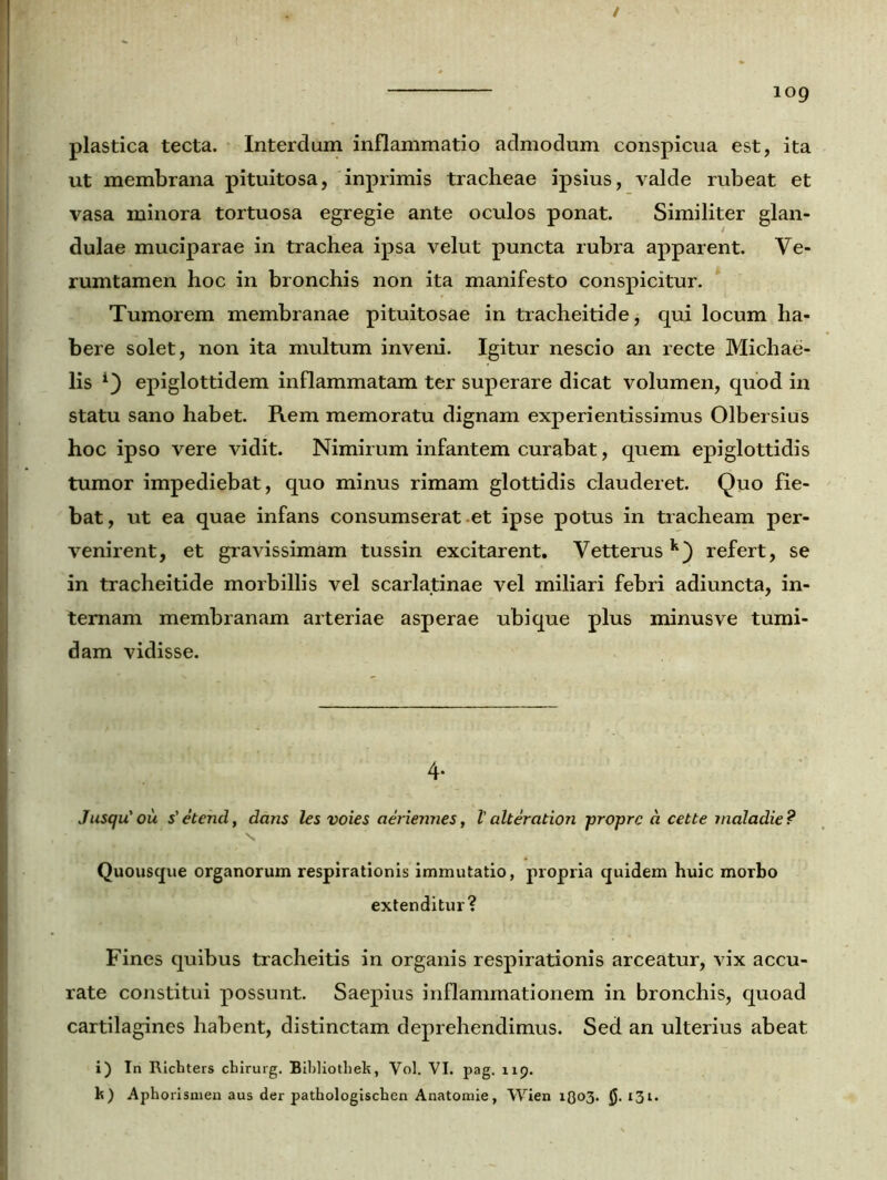 / 109 plastica tecta. Interdum inflammatio admodum conspicua est, ita ut membrana pituitosa, inprimis tracheae ipsius, valde rubeat et vasa minora tortuosa egregie ante oculos ponat. Similiter glan- dulae muciparae in trachea ipsa velut puncta rubra apparent. Ve- rumtamen hoc in bronchis non ita manifesto conspicitur. Tumorem membranae pituitosae in tracheitide, qui locum ha- bere solet, non ita multum inveni. Igitur nescio an recte Michae- lis epiglottidem inflammatam ter superare dicat volumen, quod in statu sano habet. Rem memoratu dignam experientissimus Olbersius hoc ipso vere vidit. Nimirum infantem curabat, quem epiglottidis tumor impediebat, quo minus rimam glottidis clauderet. Quo fie- bat, ut ea quae infans consumserat et ipse potus in tracheam per- venirent, et gravissimam tussin excitarent. Vetterusk) refert, se in tracheitide morbillis vel scarlatinae vel miliari febri adiuncta, in- ternam membranam arteriae asperae ubique plus minus ve tumi- dam vidisse. 4- Jusqu'ou s'etencl, dans les voies aeriennes, Valteration proprc a cette maladie? ■ % Quousque organorum respirationis immutatio, propria quidem huic morbo extenditur? Fines quibus tracheitis in organis respirationis arceatur, vix accu- rate constitui possunt. Saepius inflammationem in bronchis, quoad cartilagines habent, distinctam deprehendimus. Sed an ulterius abeat i) Tn Richters chirurg. Bibliothek, Vol. VI. pag. 119. k) Aphorlsmen aus der pathologischen Anatomie, Wien 1803. 131.