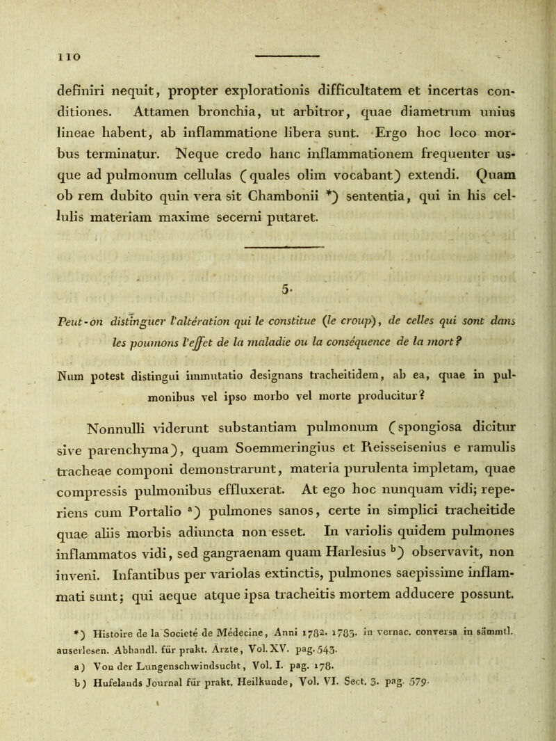 lio definiri nequit, propter explorationis difficultatem et incertas con- ditiones. Attamen bronchia, ut arbitror, quae diametrum unius lineae habent, ab inflammatione libera sunt. Ergo hoc loco mor- bus terminatur. Neque credo hanc inflammationem frequenter us- que ad pulmonum cellulas (quales olim vocabant) extendi. Quam ob rem dubito quin vera sit Chambonii *) sententia, qui in his cel- lulis materiam maxime secerni putaret. 5- Peut - on distinguer Valteration qui le constitue (le croup), de celles qui sont dans les poumons Vejfet de la maladie ou la consequence de la mort ? Num potest distingui immutatio designans tracheitidem, ab ea, quae in pul- monibus vel ipso morbo vel morte producitur? Nonnulli viderunt substantiam pulmonum (spongiosa dicitur sive parenchyma), quam Soemmeringius et Reisseisenius e ramulis tracheae componi demonstrarunt, materia purulenta impletam, quae compressis pulmonibus effluxerat. At ego hoc nunquam vidi; repe- riens cum Portalio a) pulmones sanos, certe in simplici tracheitide quae aliis morbis adiuncta non esset. In variolis quidem pulmones inflammatos vidi, sed gangraenam quam Harlesius b) observavit, non inveni. Infantibus per variolas extinctis, pulmones saepissime inflam- mati sunt; qui aeque atque ipsa tracheitis mortem adducere possunt. *) Histoire de la Societe de Medecine, Anni 1782. 1735. vernae, conversa in sammtl. auserlesen. Abhandl. fur prakt. Arzte, Vol.XV. pag.543. a) Von der Lungenschwindsucht, Vol. I. pag. 178. b) Hufelands Journal fur prakt. Heilkunde, Vol. VI. Sect. 5* Pag- 579•