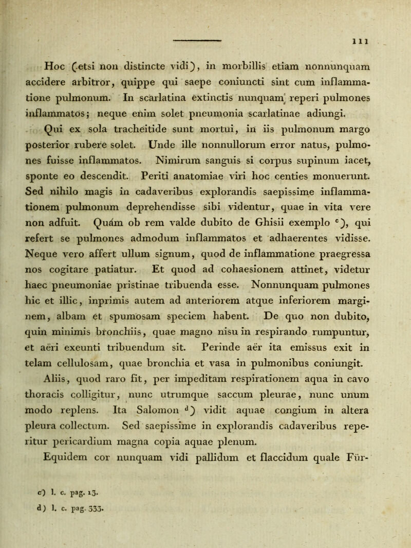 Hoc (.etsi non distincte vidi), in morbillis etiam nonnunquam accidere arbitror, quippe qui saepe coniuncti sint cum inflamma- tione pulmonum. In scarlatina extinctis nunquam' reperi pulmones inflammatos; neque enim solet pneumonia scarlatinae adiungi. Qui ex sola tracheitide sunt mortui, in iis pulmonum margo posterior rubere solet. Unde ille nonnullorum error natus, pulmo- nes fuisse inflammatos. Nimirum sanguis si corpus supinum iacet, sponte eo descendit. Periti anatomiae viri hoc centies monuerunt. Sed nihilo magis in cadaveribus explorandis saepissime inflamma- tionem pulmonum deprehendisse sibi videntur, quae in vita vere non adfuit. Quam ob rem valde dubito de Ghisii exemplo c), qui refert se pulmones admodum inflammatos et adhaerentes vidisse. Neque vero affert ullum signum, quod de inflammatione praegressa nos cogitare patiatur. Et quod ad cohaesionem attinet, videtur haec pneumoniae pristinae tribuenda esse. Nonnunquam pulmones hic et illic, inprimis autem ad anteriorem atque inferiorem margi- nem, albam et spumosam speciem habent. De quo non dubito, quin minimis bronchiis, quae magno nisu in respirando rumpuntur, et aeri exeunti tribuendum sit. Perinde aer ita emissus exit in telam cellulosam, quae bronchia et vasa in pulmonibus coniungit. Aliis, quod raro fit, per impeditam respirationem aqua in cavo thoracis colligitur, nunc utrumque saccum pleurae, nunc unum modo replens. Ita Salomon d) vidit aquae congium in altera pleura collectum. Sed saepissime in explorandis cadaveribus repe- ritur pericardium magna copia aquae plenum. Equidem cor nunquam vidi pallidum et flaccidum quale Fur- cQ 1. c. pag. 13. d) 1. c. pag. 333.