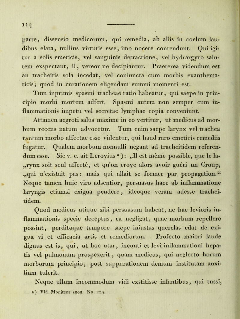 parte, dissensio medicorum, qui remedia, ab aliis in coelum lau- dibus elata, nullius virtutis esse, imo nocere contendunt. Qui igi- tur a solis emeticis, vel sanguinis detractione, vel hydrargyro salu- tem exspectant, ii, vereor ne decipiantur. Praeterea videndum est an tracheitis sola incedat, vel coniuncta cum morbis exanthema- ticis; quod in curationem eligendam summi momenti est. Tum inprimis spasmi tracheae ratio habeatur, qui saepe in prin- cipio morbi mortem adfert. Spasmi autem non semper cum in- flammationis impetu vel secretae lymphae copia conveniunt. Attamen aegroti salus maxime in eo vertitur, ut medicus ad mor- bum recens natum advocetur. Tum enim saepe larynx vel trachea tantum morbo affectae esse videntur, qui haud raro emeticis remediis fugatur. Qualem morbum nonnulli negant ad tracheitidem referen- dum esse. Sic v. c. ait Leroyius : „11 est meme possible, que le la- „rynx soit seul affecte, et qu’on croye alors avoir gueri un Croup, „qui nexistait pas: mais qui allait se former par propagation.“ Neque tamen huic viro adsentior, persuasus haec ab inflammatione laryngis etiamsi exigua pendere, ideoque veram adesse trachei- tidem. Quod medicus utique sibi persuasum habeat, ne hac levioris in- flammationis specie deceptus, ea negligat, quae morbum repellere possint, perditoque tempore saepe iniustas querelas edat de exi- gua vi et efficacia artis et remediorum. Profecto maiori laude dignus est is, qui, ut hoc utar, ineunti et levi inflammationi hepa- tis vel pulmonum prospexerit, quam medicus, qui neglecto horum morborum principio, post suppurationem demum institutam auxi- lium tulerit. Neque ullum incommodum vidi exstitisse infantibus, qui tussi, a) Vid. Moniteur No. 223.