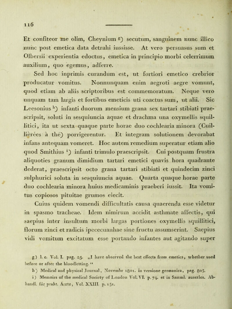Et confiteor me olim, Cheynium s) secutum, sanguinem nunc illico nunc post emetica data detrahi iussisse. At vero persuasus sum et Olbersii experientia edoctus, emetica in principio morbi celerrimum auxilium, quo egemus, adferre. Sed hoc inprimis curandum est, ut fortiori emetico crebrior producatur vomitus. Nonnunquam enim aegroti aegre vomunt, quod etiam ab aliis scriptoribus est commemoratum. Neque vero unquam tam largis et fortibus emeticis uti coactus sum, ut alii. Sic Leesonius infanti duorum mensium grana sex tartari stibiati prae- scripsit, soluti in sesquiuncia aquae et drachma una oxymellis squil- litici, ita ut sexta quaque parte horae duo cochlearia minora (Cuil- lierees a the) porrigerentur. Et integram solutionem devorabat infans antequam vomeret. Hoc autem remedium superatur etiam alio quod Smithius *) infanti trimulo praescripsit. Cui postquam frustra aliquoties granum dimidium tartari emetici quavis hora quadrante dederat, praescripsit octo grana tartari stibiati et quindecim zinci sulphurici soluta in sesquiuncia aquae. Quarta quaque horae parte duo cochlearia minora huius medicaminis praeberi iussit. Ita vomi- tus copiosos pituitae grumos eiecit. Cuius quidem vomendi difficultatis causa quaerenda esse videtur in spasmo tracheae. Idem nimirum accidit asthmate affectis, qui saepius inter insultum morbi largas portiones oxymellis squillitici, florum zinci et radicis ipececuanhae sine fructu assumserint. Saepius vidi vomitum excitatum esse portando infantes aut agitando super g) 1. c. Vol. I. pag. 25. ,,I liave observed tlae best effects froro. emetics, wbether used before or after the bloodletting. “ h) Medical and pbysical Journal, Novembr iQoi. in verslone germanica, pag. 8o5- i) Memoirs of the medical Society of London Vol. VI. p. 74. et in Samml. auserles. Ab- handl. fur prakt. Arzte, Vol. XXIII. p. 1.51.