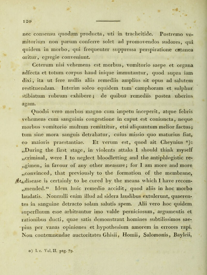 nec consensu quodam producta, uti in tracheitide. Postremo vo- mitorium non parum conferre solet ad promovendos sudores, qui quidem in morbo, qui frequenter suppressa perspiratione cRtanea oritur, egregie conveniunt. Ceterum nisi vehemens est morbus, vomitorio saepe et organa adfecta et totum corpus haud inique immutantur, quod supra iam dixi, ita ut fere nullis aliis remediis amplius sit opus ad salutem restituendam. Interim soleo equidem tum camphoram et sulphur stibiatum rubrum exhibere; de quibus remediis postea uberius agam. Quodsi vero morbus magno cum impetu inceperit, atque febris vehemens cum sanguinis congestione in caput est coniuncta, neque morbus vomitorio multum remittitur, etsi aliquantum melior factus; tum sine mora sanguis detrahatur, cuius missio quo maturius fiat, eo maioris praestantiae. Et verum est, quod ait Cheynius °): ,,During the first stage, in violents attaks I should think myself „criminal, vvere I to neglect bloodletting and the antiphlogistic re- ,,gimen, in favour of any other measure; for I am more and more „convinced, that previously to the formation of the membrane, /#ty,disease is certainly to be cured by the means which I have recom- „mended.“ Idem huic remedio accidit, quod aliis in hoc morbo laudatis. Nonnulli enim illud ad sidera laudibus extulerunt, quaeren- tes in sanguine detracto solam salutis spem. Alii vero hoc quidem superfluum esse arbitrantur imo valde perniciosum, argumentis et rationibus ducti, quae satis demonstrant homines subtilissimos sae- pius per vanas opiniones et hypothesium amorem in errores rapi. Non contemnendae auctoritates Ghisii, Homii, Salomonis, Bayleii, o) 1. c. Vol.II. pag. 79.