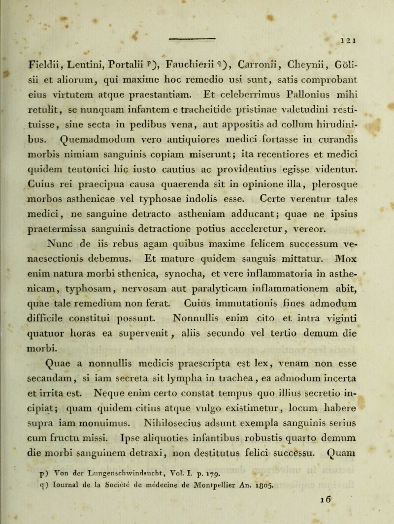 Fieldii, Lentini, Portalii P), Fauchierii Carronii, Cheynii, Goli- sii et aliorum, qui maxime hoc remedio usi sunt, satis comprobant eius virtutem atque praestantiam. Et celeberrimus Pallonius mihi retulit, se nunquam infantem e tracheitide pristinae valetudini resti- tuisse, sine secta in pedibus vena, aut appositis ad collum hirudini- bus. Quemadmodum vero antiquiores medici fortasse in curandis morbis nimiam sanguinis copiam miserunt; ita recentiores et medici quidem teutonici hic iusto cautius ac providentius egisse videntur. Cuius rei praecipua causa quaerenda sit in opinione illa, plerosque morbos asthenicae vel typhosae indolis esse. Certe verentur tales medici, ne sanguine detracto astheniam adducant; quae ne ipsius praetermissa sanguinis detractione potius acceleretur, vereor. Nunc de iis rebus agam quibus maxime felicem successum ve- naesectionis debemus. Et mature quidem sanguis mittatur. Mox enim natura morbi sthenica, synocha, et vere inflammatoria in asthe- nicam, typhosam, nervosam aut paralyticam inflammationem abit, quae tale remedium non ferat. Cuius immutationis fines admodum difficile constitui possunt. Nonnullis enim cito et intra viginti quatuor horas ea supervenit, aliis secundo vel tertio demum die morbi. Quae a nonnullis medicis praescripta est lex, venam non esse secandam, si iam secreta sit lympha in trachea, ea admodum incerta et irrita est. Neque enim certo constat tempus quo illius secretio in- cipiat; quam quidem citius atque vulgo existimetur, locum habere supra iam monuimus. Nihilosecius adsunt exempla sanguinis serius cum fructu missi. Ipse aliquoties infantibus robustis quarto demum die morbi sanguinem detraxi, non destitutus felici successu. Quam 16 p) Von der Lungenschwindsucht, Vol. I. p. 179. q) Iournal de la Societe de medecine de Montpellier An. 1305.