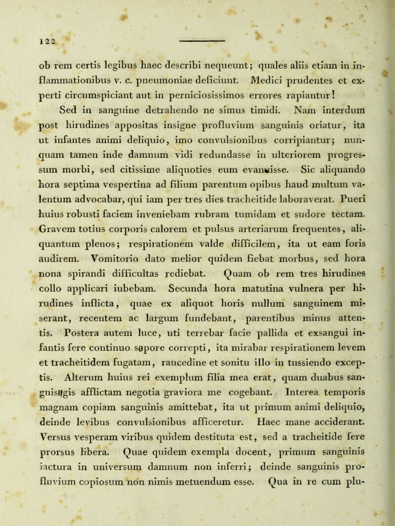 ob rem certis legibus haec describi nequeunt; quales aliis etiam in in- flammationibus v. c. pneumoniae deficiunt. Medici prudentes et ex- perti circumspiciant aut in perniciosissimos errores rapiantur! Sed in sanguine detrahendo ne simus timidi. Nam interdum post hirudines appositas insigne profluvium sanguinis oriatur, ita ut infantes animi deliquio, imo convulsionibus corripiantur; nun- quam tamen inde damnum vidi redundasse in ulteriorem progres- sum morbi, sed citissime aliquoties eum evanuisse. Sic aliquando hora septima vespertina ad filium parentum opibus haud multum va- lentum advocabar, qui iam per tres dies tracheitide laboraverat. Pueri huius robusti faciem inveniebam rubram tumidam et sudore tectam. Gravem totius corporis calorem et pulsus arteriarum frequentes, ali- quantum plenos; respirationem valde difficilem, ita ut eam foris audirem. Vomitorio dato melior quidem fiebat morbus, sed hora nona spirandi difficultas rediebat. Quam ob rem tres hirudines collo applicari iubebam. Secunda hora matutina vulnera per hi- rudines inflicta, quae ex aliquot horis nullum sanguinem mi- serant, recentem ac largum fundebant, parentibus minus atten- tis. Postera autem luce, uti terrebar facie pallida et exsangui in- fantis fere continuo sapore correpti, ita mirabar respirationem levem et tracheitidem fugatam, raucedine et sonitu illo in tussiendo excep- tis. Alterum huius rei exemplum filia mea erat, quam duabus san- guisugis afflictam negotia graviora me cogebant. Interea temporis magnam copiam sanguinis amittebat, ita ut primum animi deliquio, deinde levibus convulsionibus afficeretur. Haec mane acciderant. Versus vesperam viribus quidem destituta est, sed a tracheitide fere prorsus libera. Quae quidem exempla docent, primum sanguinis iactura in universum damnum non inferri; deinde sanguinis pro- fluvium copiosum non nimis metuendum esse. Qua in re cum plu-