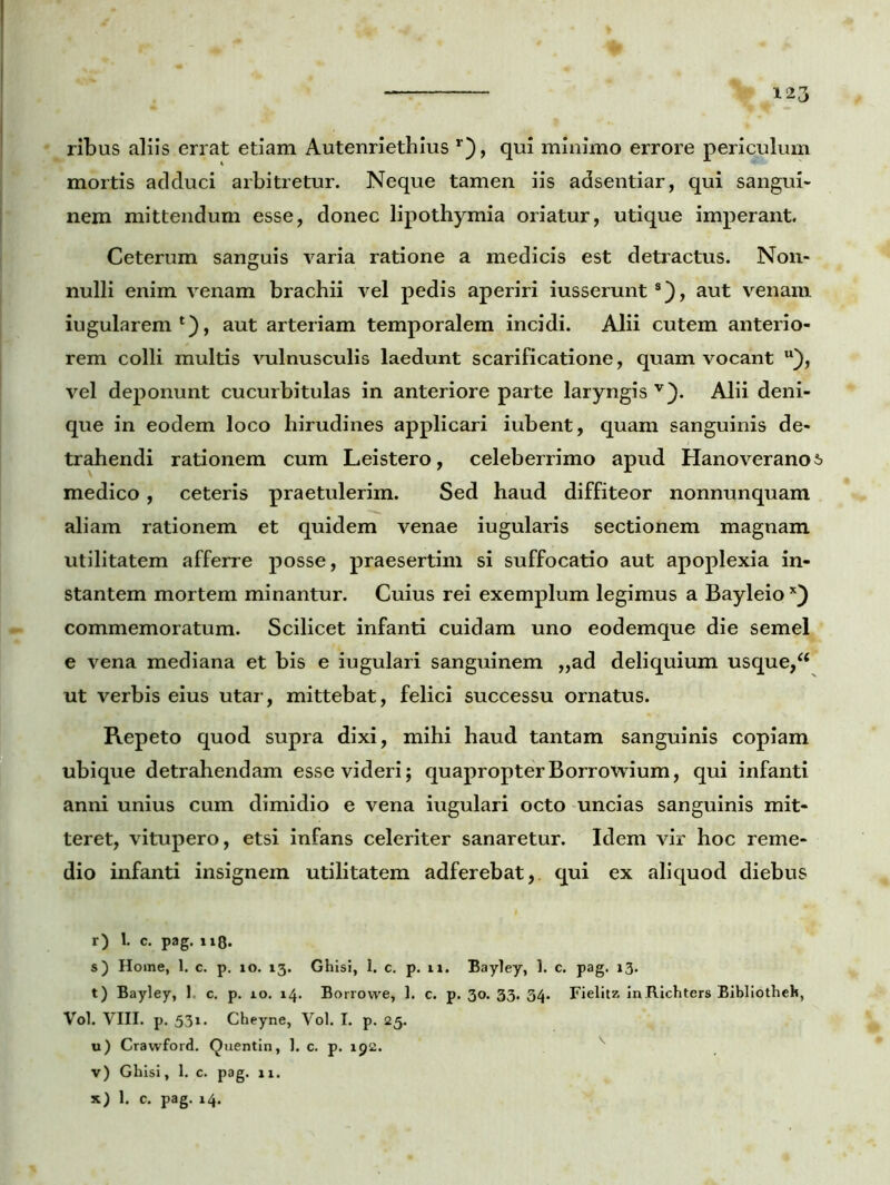 ribus aliis errat etiam Autenriethius r), qui minimo errore periculum mortis adduci arbitretur. Neque tamen iis adsentiar, qui sangui- nem mittendum esse, donec lipothymia oriatur, utique imperant. Ceterum sanguis varia ratione a medicis est detractus. Non- nulli enim venam brachii vel pedis aperiri iusserunt8), aut venam iugularem1), aut arteriam temporalem incidi. Alii cutem anterio- rem colli multis vulnusculis laedunt scarificatione, quam vocant u), vel deponunt cucurbitulas in anteriore parte laryngis v). Alii deni- que in eodem loco hirudines applicari iubent, quam sanguinis de- trahendi rationem cum Leistero, celeberrimo apud Hanoveranos medico, ceteris praetulerim. Sed haud diffiteor nonnunquam aliam rationem et quidem venae iugularis sectionem magnam utilitatem afferre posse, praesertim si suffocatio aut apoplexia in- stantem mortem minantur. Cuius rei exemplum legimus a Bayleio x) commemoratum. Scilicet infanti cuidam uno eodemque die semel e vena mediana et bis e iugulari sanguinem „ad deliquium usque,“ ut verbis eius utar, mittebat, felici successu ornatus. Repeto quod supra dixi, mihi haud tantam sanguinis copiam ubique detrahendam esse videri; quapropterBorrowium, qui infanti anni unius cum dimidio e vena iugulari octo uncias sanguinis mit- teret, vitupero, etsi infans celeriter sanaretur. Idem vir hoc reme- dio infanti insignem utilitatem adferebat, qui ex aliquod diebus r) L c. pag. 110. s) Home, 1. c. p. io. 13. Ghisi, 1. c. p. n. Bayley, 1. c. pag. 13. t) Bayley, 1. c. p. 10. 14. Borrovve, 1. c. p. 30. 33. 34. Fielitz inRichters Bibliotheh, Vol. VIII. p. 531. Cheyne, Vol. I. p. 25. u) Crawford. Quentin, 1. c. p. 192. v v) Ghisi, 1. c. pag. 11.