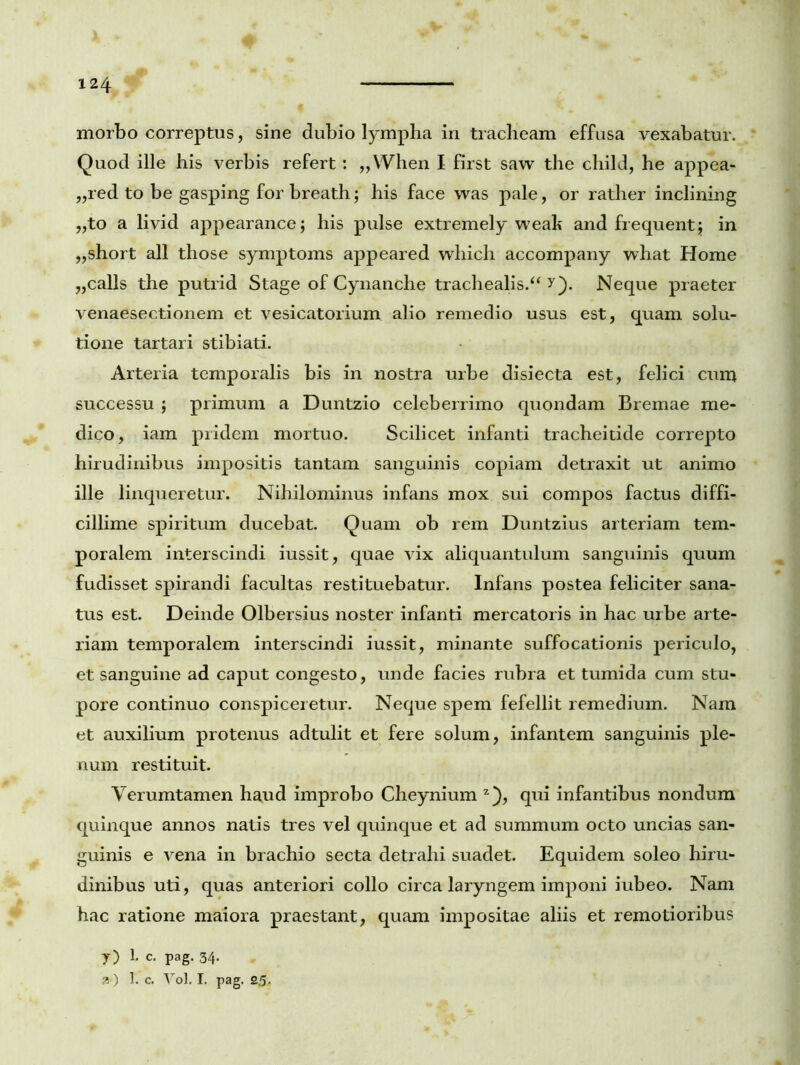 morbo correptus, sine dubio lympha in tracheam effusa vexabatur. Quod ille his verbis refert : „When I first saw the child, he appea- „red to be gasping for breath; his face was pale, or rather inclining „to a livid appearance; his pulse extremely wealt and frequenti; in „short all those symptoms appeared which accompany what Home ,,calls the putrid Stage of Cynanche trachealis/4 y). Neque praeter venaesectionem et vesicatorium alio remedio usus est, quam solu- tione tartari stibiati. Arteria temporalis bis in nostra urbe disiecta est, felici cum successu ; primum a Duntzio celeberrimo quondam Bremae me- dico, iam pridem mortuo. Scilicet infanti tracheitide correpto hirudinibus impositis tantam sanguinis copiam detraxit ut animo ille linqueretur. Nihilominus infans mox sui compos factus diffi- cillime spiritum ducebat. Quam ob rem Duntzius arteriam tem- poralem interscindi iussit, quae vix aliquantulum sanguinis quum fudisset spirandi facultas restituebatur. Infans postea feliciter sana- tus est. Deinde Olbersius noster infanti mercatoris in hac urbe arte- riam temporalem interscindi iussit, minante suffocationis periculo, et sanguine ad caput congesto, unde facies rubra et tumida cum stu- pore continuo conspiceretur. Neque spem fefellit remedium. Nam et auxilium protenus adtulit et fere solum, infantem sanguinis ple- num restituit. Verumtamen haud improbo Cheynium z), qui infantibus nondum quinque annos natis tres vel quinque et ad summum octo uncias san- guinis e vena in brachio secta detrahi suadet. Equidem soleo hiru- dinibus uti, quas anteriori collo circa laryngem imponi iubeo. Nam hac ratione maiora praestant, quam impositae aliis et remotioribus y) 1* c. pag. 34* k ) 1. c. Yol. I. pag. 25.