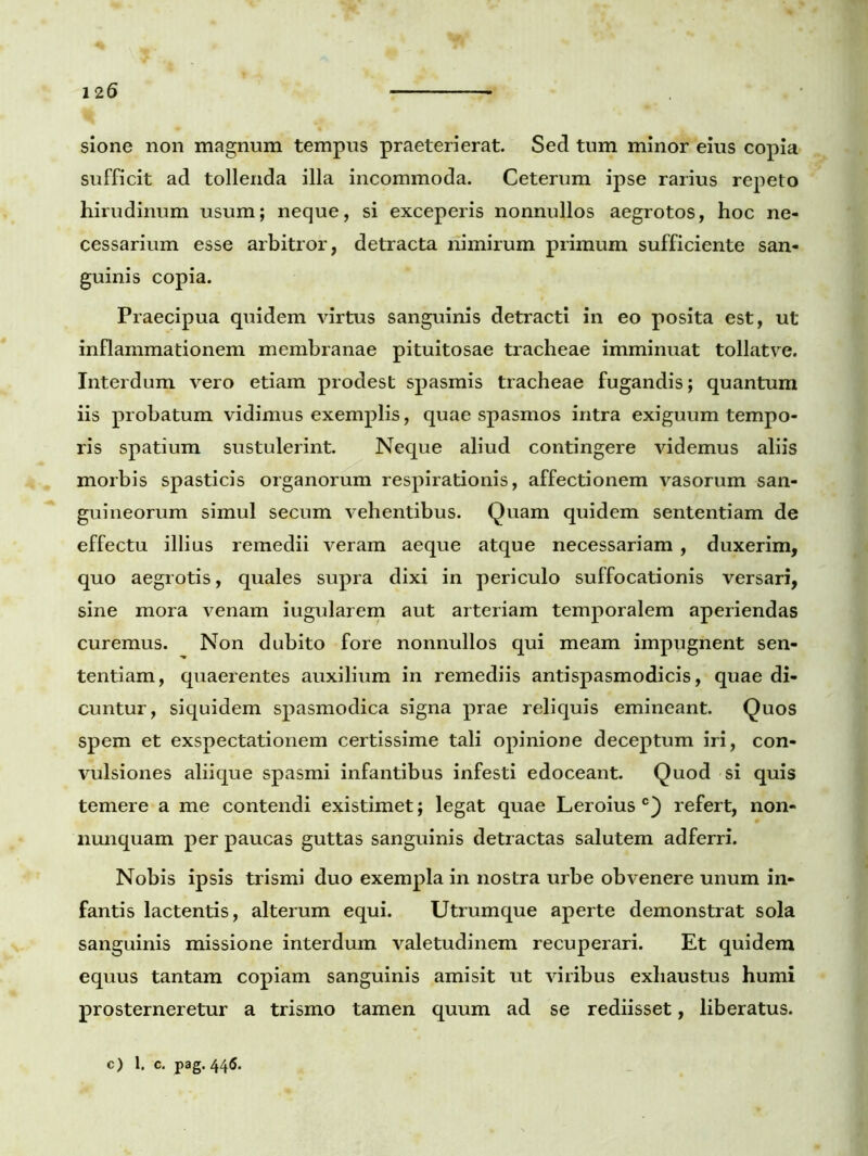 sione non magnum tempus praeterierat. Sed tum minor eius copia sufficit ad tollenda illa incommoda. Ceterum ipse rarius repeto hirudinum usum; neque, si exceperis nonnullos aegrotos, hoc ne- cessarium esse arbitror, detracta nimirum primum sufficiente san- guinis copia. Praecipua quidem virtus sanguinis detracti in eo posita est, ut inflammationem membranae pituitosae tracheae imminuat tollatve. Interdum vero etiam prodest spasmis tracheae fugandis; quantum iis probatum vidimus exemplis, quae spasmos intra exiguum tempo- ris spatium sustulerint. Neque aliud contingere videmus aliis morbis spasticis organorum respirationis, affectionem vasorum san- guineorum simul secum vehentibus. Quam quidem sententiam de effectu illius remedii veram aeque atque necessariam , duxerim, quo aegrotis, quales supra dixi in periculo suffocationis versari, sine mora venam iugularem aut arteriam temporalem aperiendas curemus. Non dubito fore nonnullos qui meam impugnent sen- tentiam, quaerentes auxilium in remediis antispasmodicis, quae di- cuntur, siquidem spasmodica signa prae reliquis emineant. Quos spem et exspectationem certissime tali opinione deceptum iri, con- vulsiones aliique spasmi infantibus infesti edoceant. Quod si quis temere a me contendi existimet; legat quae Leroius c) refert, non- nunquam per paucas guttas sanguinis detractas salutem adferri. Nobis ipsis trismi duo exempla in nostra urbe obvenere unum in- fantis lactentis, alterum equi. Utrumque aperte demonstrat sola sanguinis missione interdum valetudinem recuperari. Et quidem equus tantam copiam sanguinis amisit ut viribus exhaustus humi prosterneretur a trismo tamen quum ad se rediisset, liberatus.