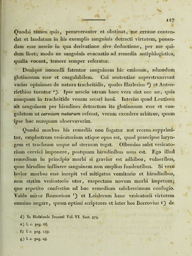 Ouodsi tamen quis, perseveranter et obstinat, me errasse conten- dat et laudatam in his exemplis sanguinis detracti virtutem, ponen- dam esse nescio in qua derivatione sive deductione, per me qui- dem licet; modo ne sanguinis evacuatio ad remedia antiphlogistica, qualia vocant, temere semper referatur. Denique nonnulli fatentur sanguinem hic emissum, admodum glutinosum esse et coagulabilem. Cui sententiae superstruxerunt varias opiniones de natura tracheitidis, quales Harlesius d) et Auten- riethius tuentur e}. Ipse nescio utrum haec vera sint nec ne, quia nunquam in tracheitide venam secari iussi. Interim quod Lentinus ait sanguinem per hirudines detractum ita glutinosum esse et coa- gulatum ut carnium naturam referat, verum excedere arbitror, quum ipse hoc nunquam observaverim. Quodsi morbus his remediis non fugatur aut recens supprimi- tur, emplastrum vesicatorium utique opus est, quod praecipue laryn- gem et tracheam usque ad sternum tegat. Olbersius solet vesicato- rium cervici imponere, postquam hirudinibus usus est. Ego illud remedium in principio morbi si gravior est adhibeo, vulneribus, quae hirudine inflixere sanguinem non amplius fundentibus. Si vero levior morbus esse incepit vel mitigatus vomitorio et hirudinibus, non statim vesicatorio utor, exspectans novum morbi impetum; quo repetito confestim ad hoc remedium saluberrimum confugio. Valde miror Rumseium et Leislerum hanc vesicatorii virtutem omnino negare, quum optimi scriptores et inter hos Borrovius s) de d) In Hufelands Journal Vol. VI. Sect. 574. e) 1. c. pag. 66. f) 1. c. pag. 159.