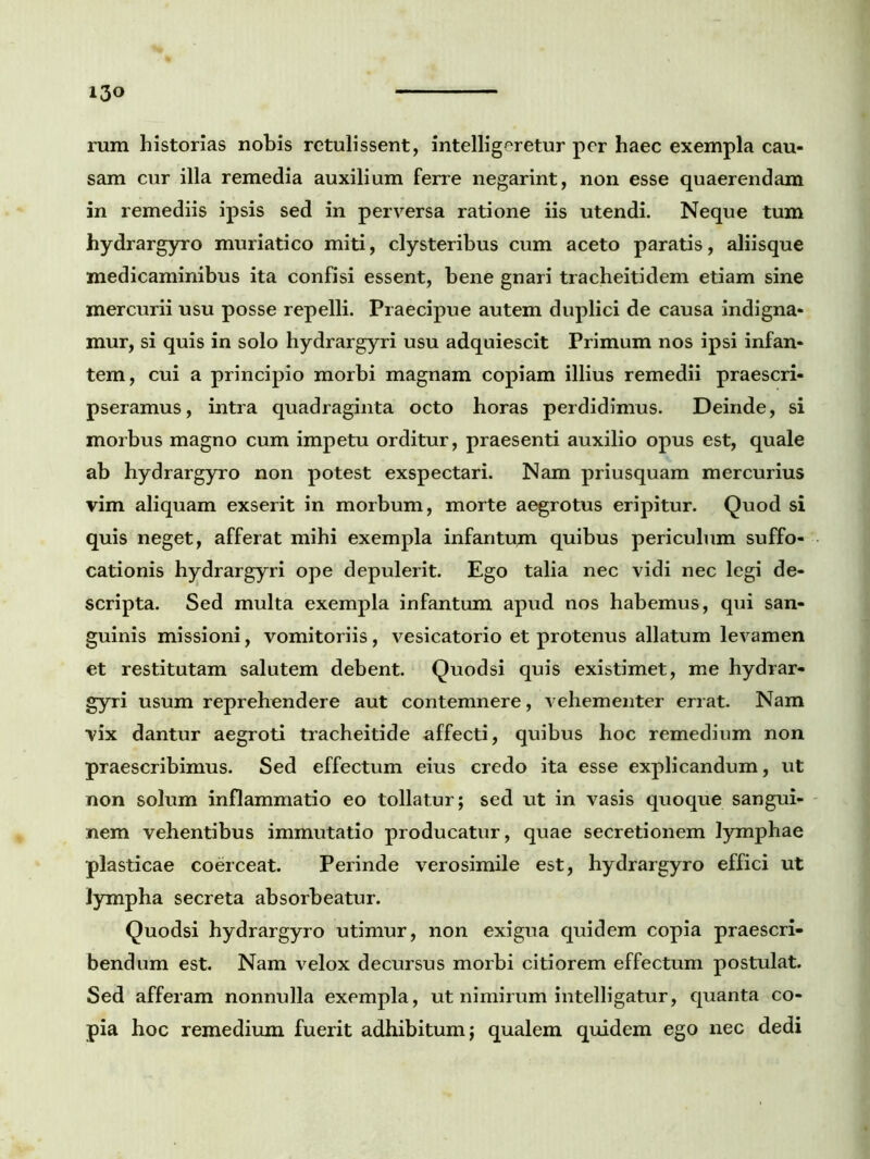 i3o rum historias nobis retulissent, intelligeretur per haec exempla cau- sam cur illa remedia auxilium ferre negarint, non esse quaerendam in remediis ipsis sed in perversa ratione iis utendi. Neque tum hydrargyro muriatico miti, clysteribus cum aceto paratis, aliisque medicaminibus ita confisi essent, bene gnari tracheitidem etiam sine mercurii usu posse repelli. Praecipue autem duplici de causa indigna- mur, si quis in solo hydrargyri usu adquiescit Primum nos ipsi infan- tem, cui a principio morbi magnam copiam illius remedii praescri- pseramus, intra quadraginta octo horas perdidimus. Deinde, si morbus magno cum impetu orditur, praesenti auxilio opus est, quale ab hydrargyro non potest exspectari. Nam priusquam mercurius vim aliquam exserit in morbum, morte aegrotus eripitur. Quod si quis neget, afferat mihi exempla infantum quibus periculum suffo- cationis hydrargyri ope depulerit. Ego talia nec vidi nec legi de- scripta. Sed multa exempla infantum apud nos habemus, qui san- guinis missioni, vomitoriis, vesicatorio et protenus allatum levamen et restitutam salutem debent. Quodsi quis existimet, me hydrar- gyri usum reprehendere aut contemnere, vehementer errat. Nam vix dantur aegroti tracheitide affecti, quibus hoc remedium non praescribimus. Sed effectum eius credo ita esse explicandum, ut non solum inflammatio eo tollatur; sed ut in vasis quoque sangui- nem vehentibus immutatio producatur, quae secretionem lymphae plasticae coerceat. Perinde verosimile est, hydrargyro effici ut lympha secreta absorbeatur. Quodsi hydrargyro utimur, non exigua quidem copia praescri- bendum est. Nam velox decursus morbi citiorem effectum postulat. Sed afferam nonnulla exempla, ut nimirum intelligatur, quanta co- pia hoc remedium fuerit adhibitum; qualem quidem ego nec dedi
