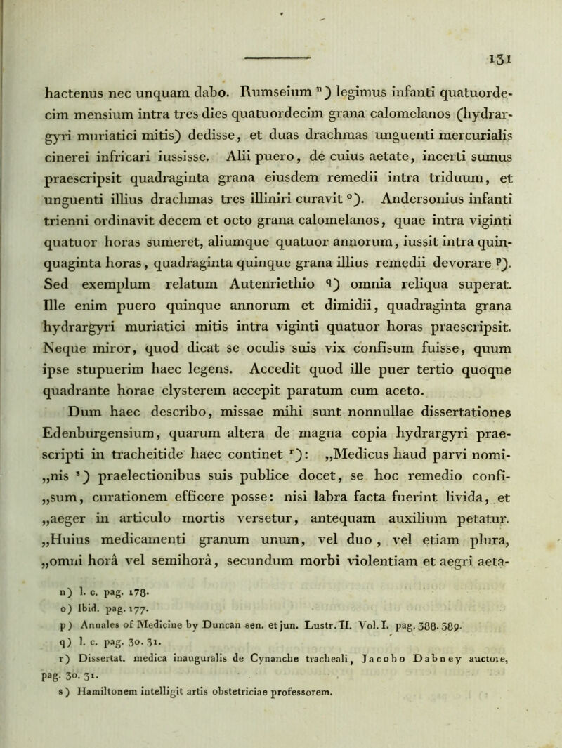 hactenus nec unquam dabo. Rumseium n) legimus infanti quatuorde- cim mensium intra tres dies quatuordecim grana calomelanos (hydrar- gyri muriatici mitis) dedisse, et duas drachmas unguenti mercurialis cinerei infricari iussisse. Alii puero, de cuius aetate, incerti sumus praescripsit quadraginta grana eiusdem remedii intra triduum, et unguenti illius drachmas tres illiniri curavit °). Andersonius infanti trienni ordinavit decem et octo grana calomelanos, quae intra viginti quatuor horas sumeret, aliumque quatuor annorum, iussit intra quin- quaginta horas, quadraginta quinque grana illius remedii devorare P). Sed exemplum relatum Autenriethio omnia reliqua superat. Die enim puero quinque annorum et dimidii, quadraginta grana hydrargyri muriatici mitis intra viginti quatuor horas praescripsit. Neque miror, quod dicat se oculis suis vix confisum fuisse, quum ipse stupuerim haec legens. Accedit quod ille puer tertio quoque quadrante horae clysterem accepit paratum cum aceto. Dum haec describo, missae mihi sunt nonnullae dissertationes Edenburgensium, quarum altera de magna copia hydrargyri prae- scripti in tracheitide haec continet r): „Medicus haud parvi nomi- „nis 8) praelectionibus suis publice docet, se hoc remedio confi- „sum, curationem efficere posse: nisi labra facta fuerint livida, et „aeger in articulo mortis versetur, antequam auxilium petatur. „Huius medicamenti granum unum, vel duo , vel etiam plura, „omni hora vel semihora, secundum morbi violentiam et aegri aeta- n) 1. c. pag. 17Q. o) Ibid. pag. 177. p) Annales of Medicine by Duncan sen. et jun. Lustr.II. Vol. I. pag. 388-389- q) 1. c. pag. 30. 31. r) Dissertat, medica inauguralis de Cynanche tracheali, Jacobo Dabney auctore, pag. 30. 31. s ) Hamiltonem intelligit artis obstetriciae professorem.