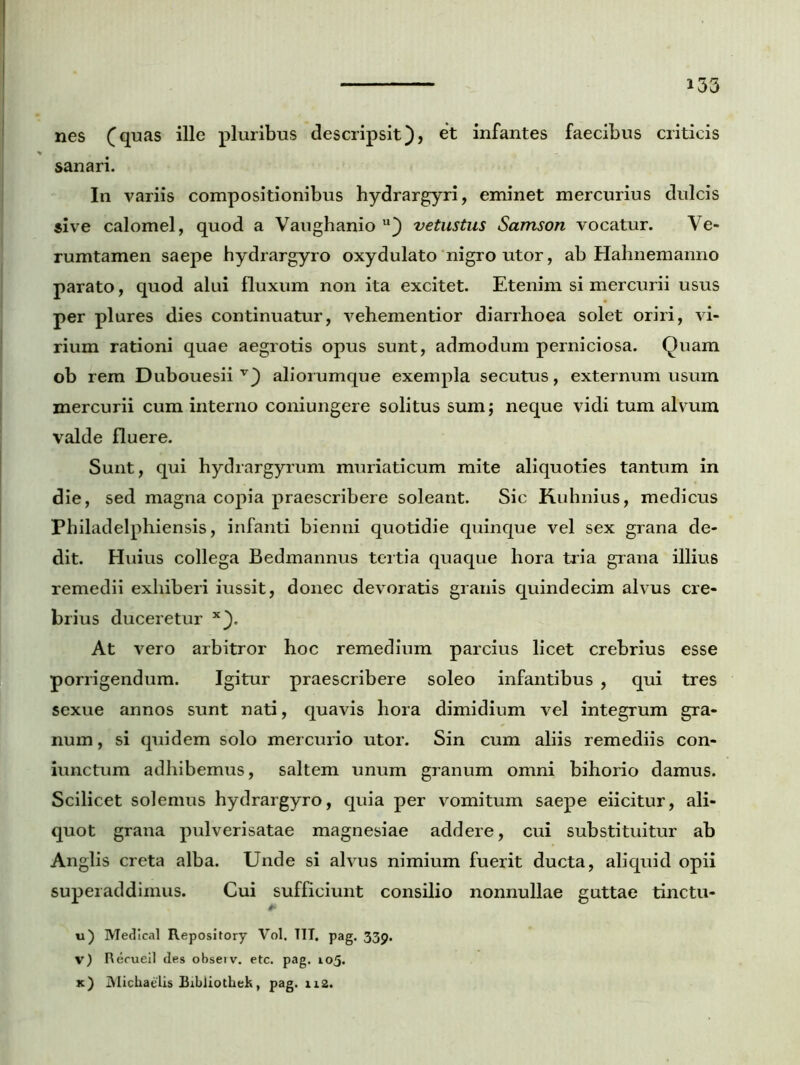 nes (quas ille pluribus descripsit), et infantes faecibus criticis sanari. In variis compositionibus hydrargyri, eminet mercurius dulcis sive calomel, quod a Vaughanio u) vetustus Samson vocatur. Ve- rumtamen saepe hydrargyro oxydulato nigro utor, ab Hahnemanno parato, quod alui fluxum non ita excitet. Etenim si mercurii usus per plures dies continuatur, vehementior diarrhoea solet oriri, vi- rium rationi quae aegrotis opus sunt, admodum perniciosa. Quam ob rem Dubouesii v) aliorumque exempla secutus, externum usum mercurii cum interno coniungere solitus sum; neque vidi tum alvum valde fluere. Sunt, qui hydrargyrum muriaticum mite aliquoties tantum in die, sed magna copia praescribere soleant. Sic Kuhnius, medicus Philadelphiensis, infanti bienni quotidie quinque vel sex grana de- dit. Huius collega Bedmannus tertia quaque hora tria grana illius remedii exhiberi iussit, donec devoratis granis quindecim alvus cre- brius duceretur x). At vero arbitror hoc remedium parcius licet crebrius esse porrigendum. Igitur praescribere soleo infantibus , qui tres sexue annos sunt nati, quavis hora dimidium vel integrum gra- num , si quidem solo mercurio utor. Sin cum aliis remediis con- iunctum adhibemus, saltem unum granum omni bihorio damus. Scilicet solemus hydrargyro, quia per vomitum saepe eiicitur, ali- quot grana pulverisatae magnesiae addere, cui substituitur ab Anglis creta alba. Unde si alvus nimium fuerit ducta, aliquid opii superaddimus. Cui sufficiunt consilio nonnullae guttae tinctu- u) Medlcal Repository Vol. TIT. pag. 339. V) Rerueil des obseiv. etc. pag. 105. x) Michaelis Eibliothek, pag. 112.