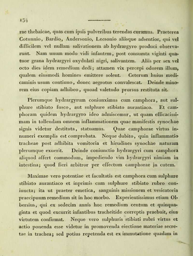 rae thebaicae, quas cum ipsis pulveribus terendas curamus. Praeterea Cotunnio, Bardio, Andersonio, Leesonio aliisque adsentior, qui vel difficilem vel nullam salivationem ab hydrargyro produci observa- runt. Nam unum modo vidi infantem, post consumta viginti qua~ tuor grana hydrargyri oxydulati nigri, salivantem. Aliis per sex vel octo dies idem remedium dedi; attamen vix percepi odorem illum, qualem eiusmodi homines emittere solent. Ceterum huius medi- caminis usum continuo, donec aegrotus convalescat. Deinde mino- rem eius copiam adhibeo, quoad valetudo prorsus restituta sit. Plerumque hydrargyrum coniunximus cum camphora, aut sul- phure stibiato fusco, aut sulphure stibiato aurantiaco. Et eam* phoram quidem hydrargyro ideo admiscemur, ut quam efficacissi- mam in tollendam omnem inflammationem quae manifestis synochae signis videtur destituta, statuamus. Quae camphorae virtus in- numeri exemplis est comprobata. Neque dubito, quin inflammatio tracheae post adhibita vomitoria et hirudines synochae naturam plerumque exuerit. Deinde coniunctio hydrargyri cum camphora aliquod affert commodum, impediendo vim hydrargyri nimiam in intestina; quod fieri arbitror per effectum camphorae in cutem. Maximae vero potentiae et facultatis est camphora cum sulphure stibiato aurantiaco et inprimis cum sulphure stibiato rubro cori- iuncta; ita ut praeter emetica, sanguinis missionem et vesicatoria praecipuum remedium sit in hoc morbo. Experientissimus etiam 01- bersius, qui ex sedecim annis hoc remedium centum et quinqua- ginta et quod excurrit infantibus tracheitide correptis praebuit, eius virtutem confirmat. Neque vero sulphuris stibiati rubri virtus et actio ponenda esse videtur in promovenda eiectione materiae secre- tae in trachea; sed potius repetenda est ex immutatione quadam in