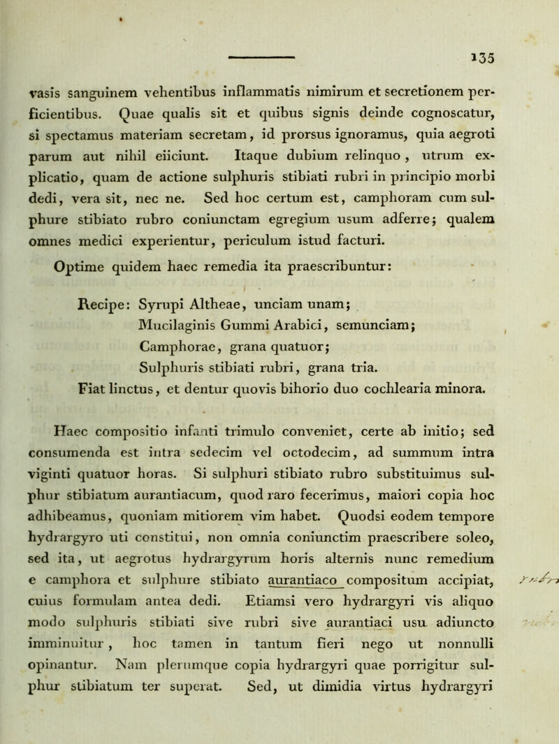 rasis sanguinem vehentibus inflammatis nimirum et secretionem per- ficientibus. Quae qualis sit et quibus signis deinde cognoscatur, si spectamus materiam secretam, id prorsus ignoramus, quia aegroti parum aut nihil eiiciunt. Itaque dubium relinquo , utrum ex- plicatio, quam de actione sulphuris stibiati rubri in principio morbi dedi, vera sit, nec ne. Sed hoc certum est, camphoram cum sul- phure stibiato rubro coniunctam egregium usum adferre; qualem omnes medici experientur, periculum istud facturi. Optime quidem haec remedia ita praescribuntur: Recipe: Syrupi Altheae, unciam unam; Mucilaginis Gummi Arabici, semunciam; Camphorae, grana quatuor; Sulphuris stibiati rubri, grana tria. Fiat linctus, et dentur quovis bihorio duo cochlearia minora. Haec compositio infanti trimulo conveniet, certe ab initio; sed consumenda est intra sedecim vel octodecim, ad summum intra viginti quatuor horas. Si sulphuri stibiato rubro substituimus sul- phur stibiatum aurantiacum, quod raro fecerimus, maiori copia hoc adhibeamus, quoniam mitiorem vim habet. Quodsi eodem tempore hydrargyro uti constitui, non omnia coniunctim praescribere soleo, sed ita, ut aegrotus hydrargyrum horis alternis nunc remedium e camphora et sulphure stibiato aurantiaco compositum accipiat, cuius formulam antea dedi. Etiamsi vero hydrargyri vis aliquo modo sulphuris stibiati sive rubri sive aurantiaci usu. adiuncto imminuitur , hoc tamen in tantum fieri nego ut nonnulli opinantur. Nam plerumque copia hydrargyri quae porrigitur sul- phur stibiatum ter superat. Sed, ut dimidia virtus hydrargyri