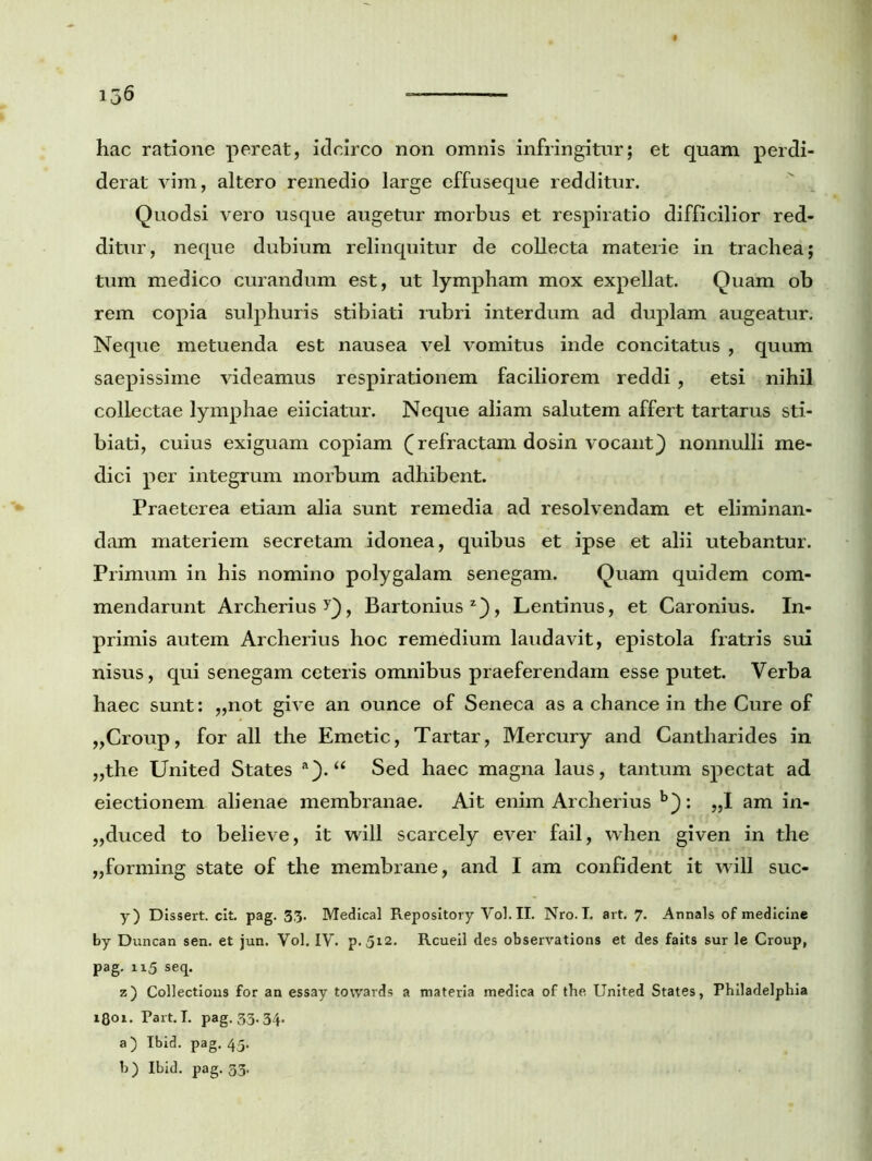 hac ratione pereat, idcirco non omnis infringitur; et quam perdi- derat vim, altero remedio large effuseque redditur. Quodsi vero usque augetur morbus et respiratio difficilior red- ditur, neque dubium relinquitur de collecta materie in trachea; tum medico curandum est, ut lympham mox expellat. Quam ob rem copia sulphuris stibiati rubri interdum ad duplam augeatur. Neqtie metuenda est nausea vel vomitus inde concitatus , quum saepissime videamus respirationem faciliorem reddi , etsi nihil collectae lymphae eiiciatur. Neque aliam salutem affert tartarus sti- biati, cuius exiguam copiam (refractam dosin vocant} nonnulli me- dici per integrum morbum adhibent. Praeterea etiam alia sunt remedia ad resolvendam et eliminan- dam materiem secretam idonea, quibus et ipse et alii utebantur. Primum in his nomino polygalam senegam. Quam quidem com- mendarunt Archerius ?}, Bartonius2}, Lentinus, et Caronius. In- primis autem Archerius hoc remedium laudavit, epistola fratris sui nisus, qui senegam ceteris omnibus praeferendam esse putet. Verba haec sunt: ,,not give an ounce of Seneca as a chance in the Cure of „Croup, for all the Emetic, Tartar, Mercury and Cantharides in „the United States a}. “ Sed haec magna laus, tantum spectat ad eiectionem alienae membranae. Ait enim Archerius b}: „1 am in- ,,duced to believe, it will scarcely ever fail, when given in the „forming state of the membrane, and I am confident it will suc- y) Dissert. cit. pag. 33. Medical Repository Vol. II. Nro. I. art. 7. Annals of medicine by Duncan sen. et jun. Vol. IV. p. 512. Rcueil des observations et des faits sur le Croup, pag. 115 seq. z) Collections for an essay tovvards a materia medica of the United States, Philadelphia 1801. Part. I. pag. 33.34. a) Ibid. pag. 45. b) Ibid. pag. 33.