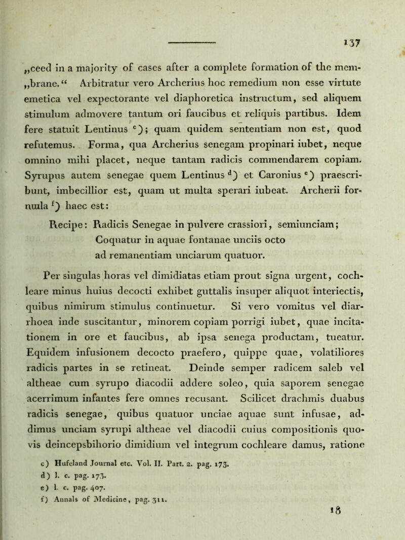 „ceed in a majority of cases after a complete formation of the mem- „brane. “ Arbitratur vero Archerius hoc remedium non esse virtute emetica vel expectorante vel diaphoretica instructum, sed aliquem stimulum admovere tantum ori faucibus et reliquis partibus. Idem fere statuit Lentinus c); quam quidem sententiam non est, quod refutemus. Forma, qua Archerius senegam propinari iubet, neque omnino mihi placet, neque tantam radicis commendarem copiam. Syrupus autem senegae quem Lentinus d) et Caronius e) praescri- bunt, imbecillior est, quam ut multa sperari iubeat. Archerii for- nuila f) haec est: Recipe: Radicis Senegae in pulvere crassiori, semiunciam; Coquatur in aquae fontanae unciis octo ad remanentiam unciarum quatuor. Per singulas horas vel dimidiatas etiam prout signa urgent, coch- leare minus huius decocti exhibet guttalis insuper aliquot interiectis, quibus nimirum stimulus continuetur. Si vero vomitus vel diar- rhoea inde suscitantur, minorem copiam porrigi iubet, quae incita- tionem in ore et faucibus, ab ipsa senega productam, tueatur. Equidem infusionem decocto praefero, quippe quae, volatiliores radicis partes in se retineat. Deinde semper radicem saleb vel altheae cum syrupo diacodii addere soleo, quia saporem senegae acerrimum infantes fere omnes recusant. Scilicet drachmis duabus radicis senegae, quibus quatuor unciae aquae sunt infusae, ad- dimus unciam syrupi altheae vel diacodii cuius compositionis quo- vis deincepsbihorio dimidium vel integrum cochleare damus, ratione c) Hufeland Journal etc. Vol. II. Part. 2. pag. 173. d) I. c. pag. 173. e) I. c. pag. 407. f) Annals of Medicine, pag. 311.