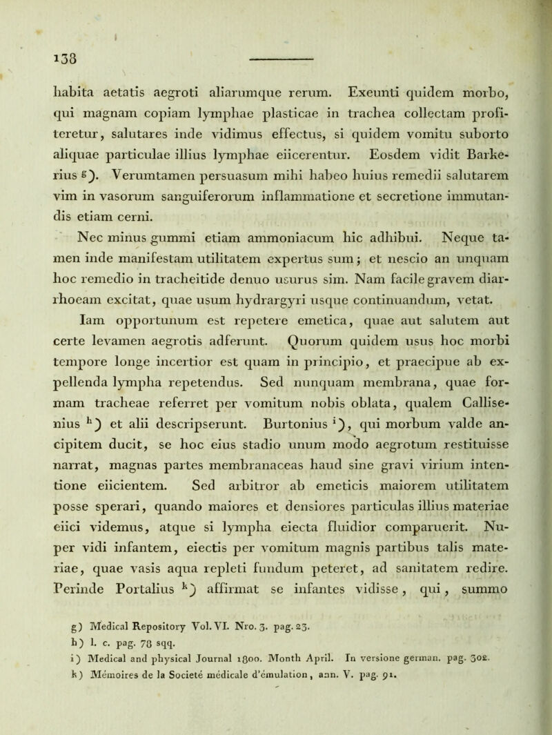 133 » habita aetatis aegroti aliarumque rerum. Exeunti quidem morbo, qui magnam copiam lymphae plasticae in trachea collectam profi- teretur, salutares inde vidimus effectus, si quidem vomitu suborto aliquae particulae illius lymphae eiicerentur. Eosdem vidit Barke- rius s). Verumtamen persuasum mihi habeo huius remedii salutarem vim in vasorum sanguiferorum inflammatione et secretione immutan- dis etiam cerni. Nec minus gummi etiam ammoniacum hic adhibui. Neque ta- men inde manifestam utilitatem expertus sum; et nescio an unquam hoc remedio in tracheitide denuo usurus sim. Nam facile gravem diar- rhoeam excitat, quae usum hydrargyri usque continuandum, vetat. Iam opportunum est repetere emetica, quae aut salutem aut certe levamen aegrotis adferunt. Quorum quidem usus hoc morbi tempore longe incertior est quam in principio, et praecipue ab ex- pellenda lympha repetendus. Sed nunquam membrana, quae for- mam tracheae referret per vomitum nobis oblata, qualem Callise- nius h) et alii descripserunt. Burtonius *), qui morbum valde an- cipitem ducit, se hoc eius stadio unum modo aegrotum restituisse narrat, magnas partes membranaceas haud sine gravi virium inten- tione eiicientem. Sed arbitror ab emeticis maiorem utilitatem posse sperari, quando maiores et densiores particulas illius materiae eiici videmus, atque si lympha eiecta fluidior comparuerit. Nu- per vidi infantem, eiectis per vomitum magnis partibus talis mate- riae, quae vasis aqua repleti fundum peteret, ad sanitatem redire. Perinde Portalius affirmat se infantes vidisse, qui, summo g) Medical Repository Vol. VI. Nro. 3. pag. 23. h) 1. c. pag. 70 sqq. i) Medical and physical Journal lQoo. Month April. In versione german. pag. 302.