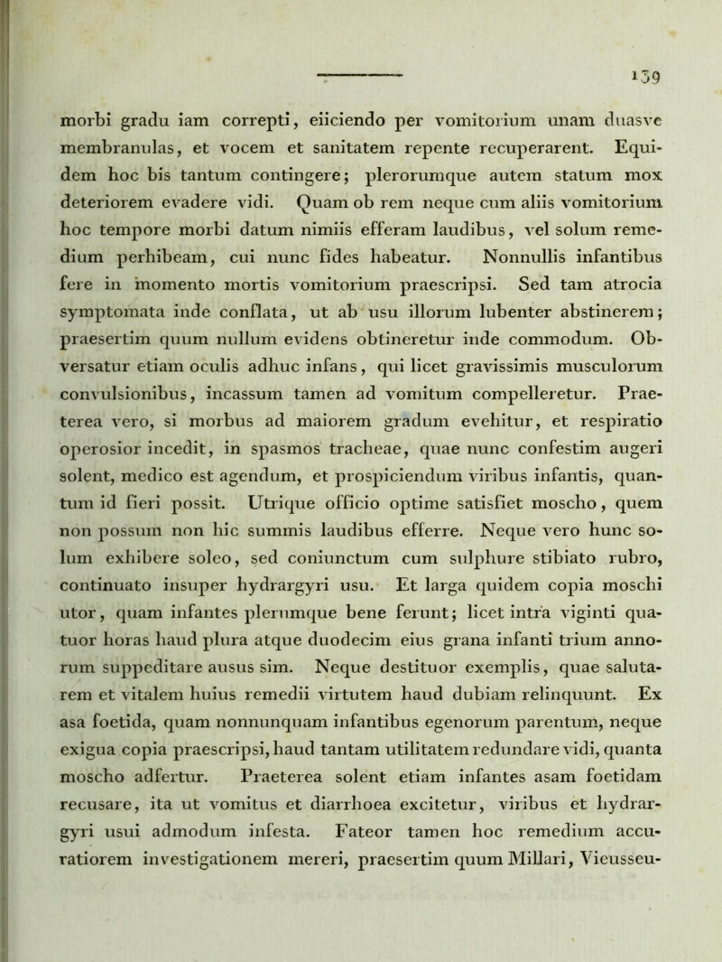 morbi gradu iam correpti, eiiciendo per vomitorium unam duasve membranulas, et vocem et sanitatem repente recuperarent. Equi- dem hoc bis tantum contingere; plerorumque autem statum mox deteriorem evadere vidi. Quam ob rem neque cum aliis vomitorium hoc tempore morbi datum nimiis efferam laudibus, vel solum reme- dium perhibeam, cui nunc fides habeatur. Nonnullis infantibus fere in 'momento mortis vomitorium praescripsi. Sed tam atrocia symptomata inde conflata, ut ab usu illorum lubenter abstinerem; praesertim quum nullum evidens obtineretur inde commodum. Ob- versatur etiam oculis adhuc infans, qui licet gravissimis musculorum convulsionibus, incassum tamen ad vomitum compelleretur. Prae- terea vero, si morbus ad maiorem gradum evehitur, et respiratio operosior incedit, in spasmos tracheae, quae nunc confestim augeri solent, medico est agendum, et prospiciendum viribus infantis, quan- tum id fieri possit. Utrique officio optime satisfiet moscho, quem non possum non hic summis laudibus efferre. Neque vero hunc so- lum exhibere soleo, sed coniunctum cum sulphure stibiato rubro, continuato insuper hydrargyri usu. Et larga quidem copia moschi utor, quam infantes plerumque bene ferunt; licet intra viginti qua- tuor horas haud plura atque duodecim eius grana infanti trium anno- rum suppeditare ausus sim. Neque destituor exemplis, quae saluta- rem et vitalem huius remedii virtutem haud dubiam relinquunt. Ex asa foetida, quam nonnunquam infantibus egenorum parentum, neque exigua copia praescripsi, haud tantam utilitatem redundare vidi, quanta moscho adfertur. Praeterea solent etiam infantes asam foetidam recusare, ita ut vomitus et diarrhoea excitetur, viribus et hydrar- gyri usui admodum infesta. Fateor tamen hoc remedium accu- ratiorem investigationem mereri, praesertim quum Miliari, Yieusseu-