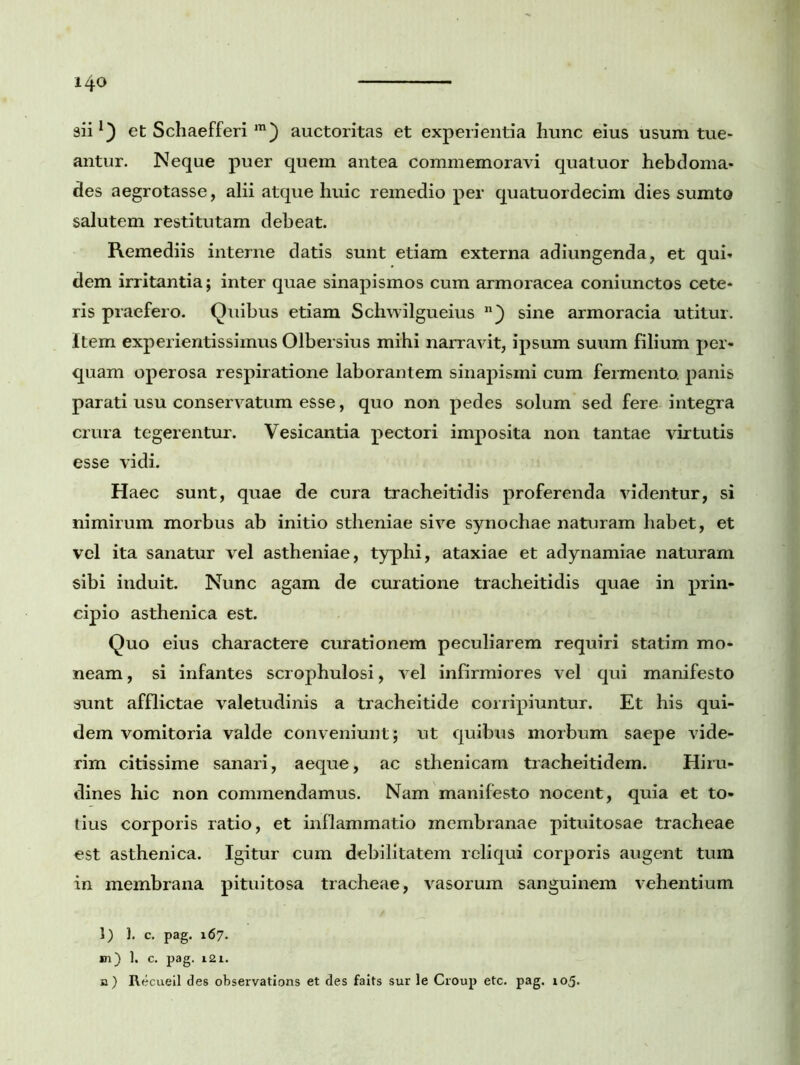 i 4o aii1) et Schaefferi m) auctoritas et experientia hunc eius usum tue- antur. Neque puer quem antea commemoravi quatuor hebdoma- des aegrotasse, alii atque huic remedio per quatuordecim dies sumto salutem restitutam debeat. Remediis interne datis sunt etiam externa adiungenda, et qui- dem irritantia; inter quae sinapismos cum armoracea coniunctos cete- ris praefero. Quibus etiam Schwilgueius sine armoracia utitur. Item experientissimus Olbersius mihi narravit, ipsum suum filium per- quam operosa respiratione laborantem sinapismi cum fermento, panis parati usu conservatum esse, quo non pedes solum sed fere integra crura tegerentur. Vesicantia pectori imposita non tantae virtutis esse vidi. Haec sunt, quae de cura tracheitidis proferenda videntur, si nimirum morbus ab initio stheniae sive synochae naturam habet, et vel ita sanatur vel astheniae, typhi, ataxiae et adynamiae naturam sibi induit. Nunc agam de curatione tracheitidis quae in prin- cipio asthenica est. Quo eius charactere curationem peculiarem requiri statim mo- neam, si infantes scrophulosi, vel infirmiores vel qui manifesto sunt afflictae valetudinis a tracheitide corripiuntur. Et his qui- dem vomitoria valde conveniunt; ut quibus morbum saepe vide- rim citissime sanari, aeque, ac sthenicam tracheitidem. Hiru- dines hic non commendamus. Nam manifesto nocent, quia et to- tius corporis ratio, et inflammatio membranae pituitosae tracheae est asthenica. Igitur cum debilitatem reliqui corporis augent tum in membrana pituitosa tracheae, vasorum sanguinem vehentium l) 1. c. pag. 167. m) 1. c. pag. 121. n) Recueil des observations et des faits sur le Croup etc. pag. 105.