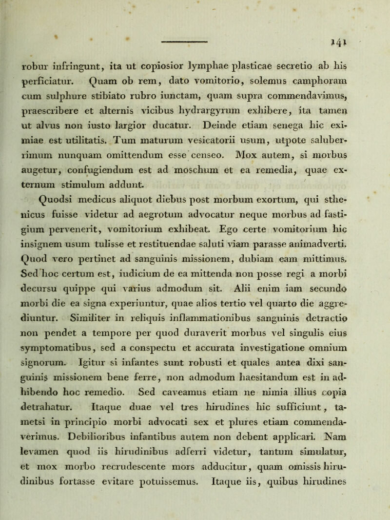 robur infringunt, ita ut copiosior lymphae plasticae secretio ab his perficiatur. Quam ob rem, dato vomitorio, solemus camphoram cum sulphure stibiato rubro iunctam, quam supra commendavimus, praescribere et alternis vicibus hydrargyrum exhibere, ita tamen ut alvus non iusto largior ducatur. Deinde etiam senega hic exi- miae est utilitatis. Tum maturum vesicatorii usum, utpote saluber- rimum nunquam omittendum esse censeo. Mox autem, si morbus augetur, confugiendum est ad moschuin et ea remedia, quae ex- ternum stimulum addunt. Quodsi medicus aliquot diebus post morbum exortum, qui sthe- nicus fuisse videtur ad aegrotum advocatur neque morbus ad fasti- gium pervenerit, vomitorium exhibeat. Ego certe vomitorium hic insignem usum tulisse et restituendae saluti viam parasse animadverti. Quod vero pertinet ad sanguinis missionem, dubiam eam mittimus. Sed hoc certum est, iudicium de ea mittenda non posse regi a morbi decursu quippe qui varius admodum sit. Alii enim iam secundo morbi die ea signa experiuntur, quae alios tertio vel quarto die aggre- diuntur. Similiter in reliquis inflammationibus sanguinis detractio non pendet a tempore per quod duraverit morbus vel singulis eius symptomatibus, sed a conspectu et accurata investigatione omnium signorum. Igitur si infantes sunt robusti et quales antea dixi san- guinis missionem bene ferre, non admodum haesitandum est in ad- hibendo hoc remedio. Sed caveamus etiam ne nimia illius copia detrahatur. Itaque duae vel tres hirudines hic sufficiunt, ta- metsi in principio morbi advocati sex et plures etiam commenda- verimus. Debilioribus infantibus autem non debent applicari. Nam levamen quod iis hirudinibus adferri videtur, tantum simulatur, et mox morbo recrudescente mors adducitur, quam omissis hiru- dinibus fortasse evitare potuissemus. Itaque iis, quibus hirudines