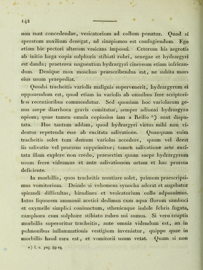 non sunt concedendae, vesicatorium ad collum ponatur. Quod si speratum auxilium denegat, ad sinapismos est confugiendum. Ego etiam hic pectori alterum vesicans imposui. Ceterum his aegrotis ab initio larga copia sulphuris stibiati rubri, senegae et hydrargyri est danda; praeterea unguentum hydrargyri cinereum etiam infrican- dum. Denique mox moschus praescribendus est, ne subita mors eius usum praepediat. Quodsi tracheitis variolis malignis supervenerit, hydrargyrum ei opponendum est, quod etiam in variolis ab omnibus fere scriptori- b is recentioribus commendatur. Sed quoniam hoc variolarum ge- nus saepe diarrhoea gravis comitatur, semper adiunxi hydrargyro opium; quae tamen omnia copiosius iam a Reilio °) sunt dispu- tata. Hoc tantum addam, quod hydrargyri virtus mihi non vi- deatur repetenda esse ab excitata salivatione. Quanquam enim tracheitis solet tum demum variolas accedere, quum vel deest iis salivatio vel praesens supprimitur; tamen salivatione arte exci- tata illam explere non credo, praesertim quum saepe hydrargyrum usum ferre videamus et ante salivationem ortam et hac prorsus deficiente. In morbillis, quos tracheitis nuntiare solet, primum praescripsi- mus vomitorium. Deinde si vehemens synocha aderat et augebatur spirandi difficultas, hirudines et vesicatorium collo adposuimus. Intus liquorem ammonii acetici dedimus cum aqua florum sambuci et oxymelle simplici coniunctum, sthenicaque indole febris fugata, camphora cum sulphure stibiato rubro usi sumus. Si vero eruptis morbillis superoritur tracheitis, ante omnia videndum est, an in pulmonibus inflammationis vestigium inveniatur, quippe quae in morbillis haud rara est, et vomitorii usum vetat. Quam si non o) 1. c. pag. 09 sq-