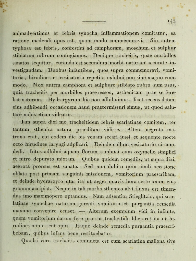 animadvertimus et febris synodia inflammationem comitatur, ea ratione medendi opus est, quam modo commemoravi. Sin autem typhosa est febris, confestim ad camphoram, moschum et sulphur stibiatum rubrum confugiamus. Denique tracheitis, quae morbillos sanatos sequitur, curanda est secundum morbi naturam accurate in- vestigandam. Duobus infantibus, quos supra commemoravi, vomi- toria, hirudines et vesicatoria repetita exhibui non sine magno com- modo. Mox autem camphora et sulphure stibiato rubro sum usus, quia tracheitis per morbillos praegressos, asthenicam prae se fere- bat naturam. Hydrargyrum hic non adhibuimus, licet recens datam eius adhibendi occasionem haud praetermissuri simus, ut quod salu- tare nobis etiam videatur. Iam supra dixi me tracheitidem febris scarlatinae comitem, ter tantum sthenica natura praeditam vidisse. Altera aegrota ma- trona erat, cui eodem die bis venam secari iussi et sequente nocte octo hirudines laryngi adplicari. Deinde collum vesicatorio circum- dedi. Intus adhibui aquam florum sambuci cum oxymelle simplici et nitro depurato mixtam. Quibus quidem remediis, ut supra dixi, aegrota prorsus est sanata. Sed non dubito quin simili occasione oblata post primam sanguinis missionem, vomitorium praescribam, et deinde hydrargyro utar ita ut aeger quavis hora certe unum eius granum accipiat. Neque in tali morbo sthenico alvi fluxus est timen- dus imo maximopere optandus. Nam adsentior Stieglitzio, qui scar- latinae synochae naturam gerenti vomitoria et purgantia remedia maxime convenire censet. — Alterum exemplum vidi in infante, quem vomitorium datum fere prorsus tracheitide liberaret ita ut hi- rudines non essent opus. Itaque deinde remedia purgantia praescri- bebam, quibus infans bene restituebatur. Quodsi vero tracheitis coniuncta est cum scarlatina maligna sive