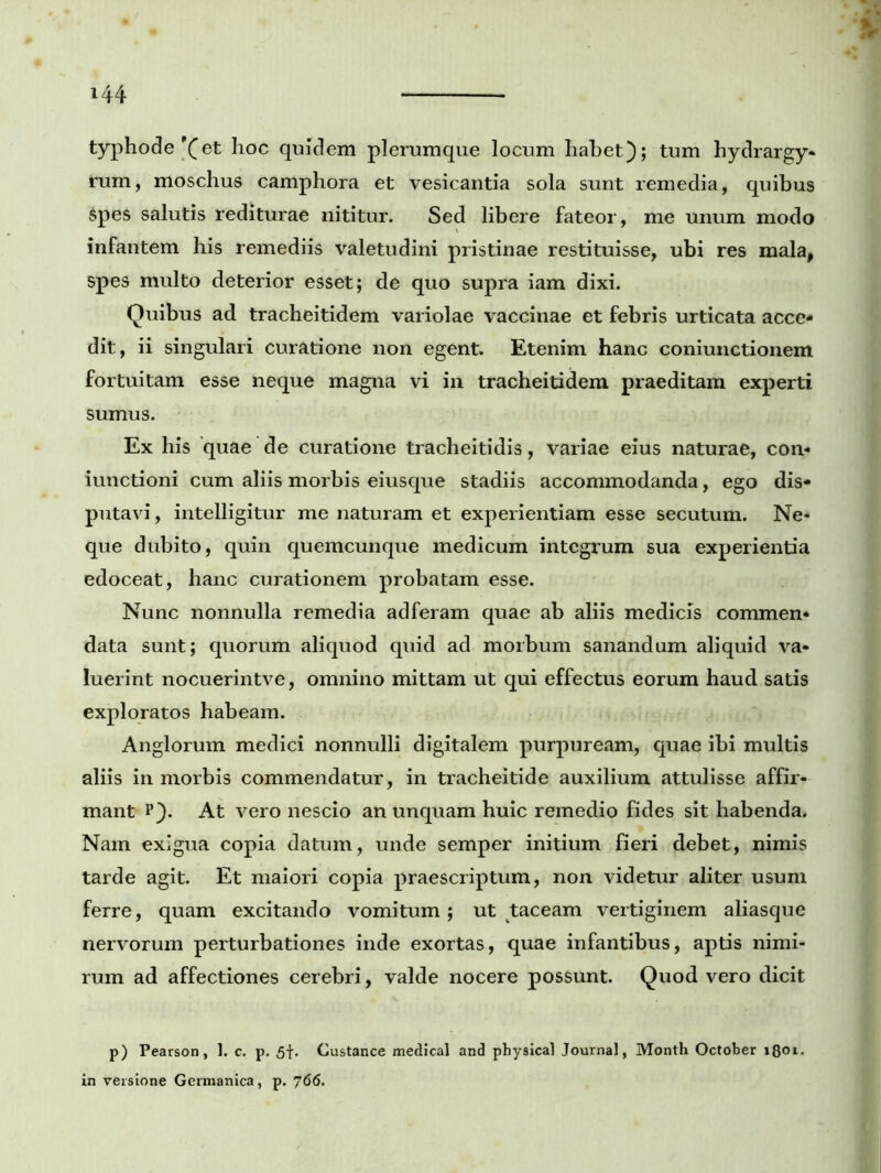 typhode'(et hoc quidem plerumque locum habet); tum hydrargy- rum, moschus camphora et vesicantia sola sunt remedia, quibus Spes salutis rediturae nititur. Sed libere fateor, me unum modo infantem his remediis valetudini pristinae restituisse, ubi res mala, spes multo deterior esset; de quo supra iam dixi. Quibus ad tracheitidem variolae vaccinae et febris urticata acce- dit, ii singulari curatione non egent. Etenim hanc coniunctionem fortuitam esse neque magna vi in tracheitidem praeditam experti sumus. Ex his quae de curatione tracheitidis, variae eius naturae, con- iunctioni cum aliis morbis eiusque stadiis accommodanda, ego dis- putavi, intelligitur me naturam et experientiam esse secutum. Ne- que dubito, quin quemcunque medicum integrum sua experientia edoceat, hanc curationem probatam esse. Nunc nonnulla remedia adferam quae ab aliis medicis commen- data sunt; quorum aliquod quid ad morbum sanandum aliquid va- luerint nocuerintve, omnino mittam ut qui effectus eorum haud satis exploratos habeam. Anglorum medici nonnulli digitalem purpuream, quae ibi multis aliis in morbis commendatur, in tracheitide auxilium attulisse affir- mant p). At vero nescio an unquam huic remedio fides sit habenda. Nam exigua copia datum, unde semper initium fieri debet, nimis tarde agit. Et maiori copia praescriptum, non videtur aliter usum ferre, quam excitando vomitum; ut taceam vertiginem aliasque nervorum perturbationes inde exortas, quae infantibus, aptis nimi- rum ad affectiones cerebri , valde nocere possunt. Quod vero dicit p) Pearson, 1. c. p. 5f. Custance medical and physical Journal, Month October 1801- in versione Germanica, p. 766.