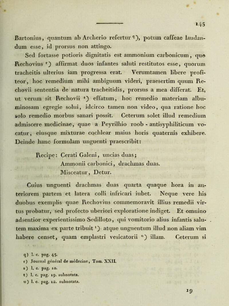 *45 Bartonius, quantum ab Archerio refertur^), potum caffeae laudan- dum esse, id prorsus non attingo. Sed fortasse potioris dignitatis est ainmonium carbonicum, quo Rechovius r) affirmat duos infantes saluti restitutos esse, quorum tracheitis ulterius iam progressa erat. Verumtamen libere profi- teor, hoc remedium mihi ambiguum videri, praesertim quum Re- chovii sententia de natura tracheitidis, prorsus a mea differat. Et, ut verum sit Rechovii 8) effatum, hoc remedio materiam albu- minosam egregie solui, idcirco tamen non video, qua ratione hoc solo remedio morbus sanari possit. Ceterum solet illud remedium admiscere medicinae, quae a Peyrilhio roob - antisyphiliticum vo- catur, eiusque mixturae cqchlear maius horis quaternis exhibere. Deinde hanc formulam unguenti praescribit: Recipe: Cerati Galeni, uncias duas; Ammonii carbonici, drachmas duas. Misceatur, Detur. Cuius unguenti drachmas duas quarta quaque hora in an- teriorem partem et latera colli infricari iubet. Neque vere his duobus exemplis quae Rechovius commemoravit illius remedii xir- tus probatur, sed profecto uberiori exploratione indiget. Et omnino adsentior experientissimo Sedillo£o, qui vomitorio alius infantis salu- tem maxima ex parte tribuit *)• atque unguentum illud non aliam vim habere censet, quam emplastri vesicatorii 11) illam. Ceterum si q) 1* e. pag. 45. r) Journal general de medecine, Toro. XXII. s) 1. c. pag. 10. t) 1. c. pag. 19. subnotata. u) 1. c. pag. 12. subnotata. 19