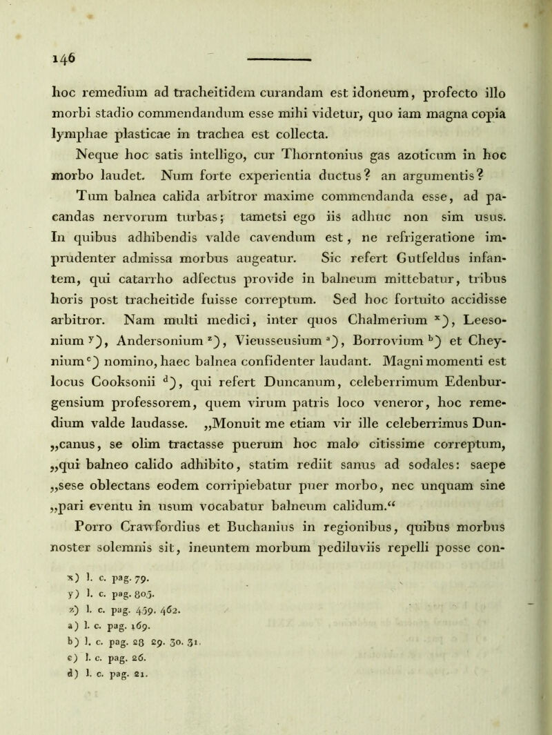 hoc remedium ad tracheiti dem curandam est idoneum, profecto illo morbi stadio commendandum esse mihi videtur, quo iam magna copia lymphae plasticae in trachea est collecta. Neque hoc satis intelligo, cur Thorntonius gas azoticum in hoc morbo laudet. Num forte experientia ductus? an argumentis? Tum balnea calida arbitror maxime commendanda esse, ad pa- candas nervorum turbas; tametsi ego iis adhuc non sim usus. In quibus adhibendis valde cavendum est, ne refrigeratione im- prudenter admissa morbus augeatur. Sic refert Gutfeldus infan- tem, qui catarrho adfectus provide in balneum mittebatur, tribus horis post tracheitide fuisse correptum. Sed hoc fortuito accidisse arbitror. Nam multi medici, inter quos Chalmerium x), Leeso- niumy), Andersonium z), Vieusseusium a), Borrovium et Chey- niumc} nomino, haec balnea confidenter laudant. Magni momenti est locus Cooksonii d}, qui refert Duncanum, celeberrimum Edenbur- gensium professorem, quem virum patris loco veneror, hoc reme- dium valde laudasse. ,,Monuit me etiam vir ille celeberrimus Dun- „canus, se olim tractasse puerum hoc malo citissime correptum, „qui balneo calido adhibito, statim rediit sanus ad sodales: saepe ,,sese oblectans eodem corripiebatur puer morbo, nec unquam sine „pari eventu in usum vocabatur balneum calidum/4 Porro Crawfordius et Buchanius in regionibus, quibus morbus noster solemnis sit, ineuntem morbum pediluviis repelli posse con- x) 1. c. pag. 79. y) 1. c. pag. 805. z) 1. C. pag. 459. 462. a) 1. c. pag. 169. b) ]. c. pag. 23 29. 30. 31. c) 1. c. pag. 26. d) 1. c. pag. 21.