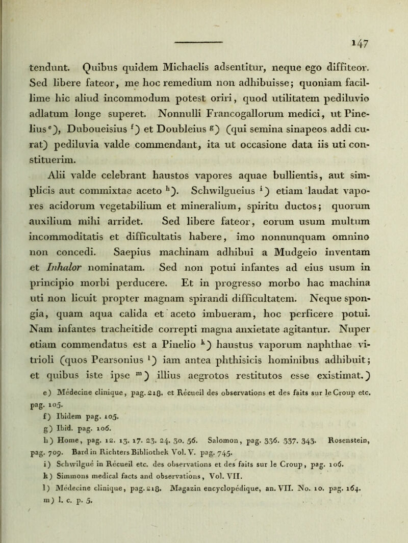 i4? tendunt. Quibus quidem Michaelis adsentitur, neque ego diffiteor. Sed libere fateor, me hoc remedium non adhibuisse; quoniam facil- lime hic aliud incommodum potest oriri, quod utilitatem pediluvio adlatum longe superet. Nonnulli Francogallorum medici, ut Pine- liuse), Duboueisius f) et Doubleius s) (qui semina sinapeos addi cu- rat) pediluvia valde commendant , ita ut occasione data iis uti con- stituerim. Alii valde celebrant haustos vapores aquae bullientis, aut sim- plicis aut commixtae aceto h). Schwilgueius *) etiam laudat vapo- res acidorum vegetabilium et mineralium, spiritu ductos; quorum auxilium mihi arridet. Sed libere fateor, eorum usum multum incommoditatis et difficultatis habere, imo nonnunquam omnino non concedi. Saepius machinam adhibui a Mudgeio inventam et Inhalor nominatam. Sed non potui infantes ad eius usum in principio morbi perducere. Et in progresso morbo hac machina uti non licuit propter magnam spirandi difficultatem. Neque spon- gia, quam aqua calida et aceto imbueram, hoc perficere potui. Nam infantes tracheitide correpti magna anxietate agitantur. Nuper etiam commendatus est a Pinelio k) haustus vaporum naphthae vi- trioli (quos Pearsonius *) iam antea phthisicis hominibus adhibuit; et quibus iste ipse m) illius aegrotos restitutos esse existimat.) e) Medecine clinique, pag.2iQ. et Recueil des observations et des faits sur leCroup etc. pag. 105. f) Ibidem pag. 105. g) Ibid. pag. 106. h) Home, pag. 12. 13. 17. 23. 24. 30. 56. Salomon, pag. 336. 537. 343. Rosenstein, pag. 709. Bard in Richters Bibliothek Vol. V. pag. 745. i) Schwilgue in Recueil etc. des observations et des faits sur le Croup, pag. 106. k) Simmons medical facts and observations, Vol. VII. l) Medecine clinique, pag.218. Magazin encyclopedique, an. VII. No. 10. pag. 164.