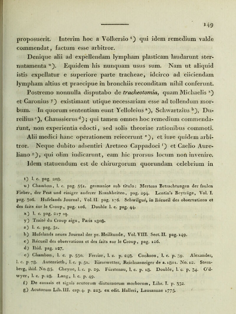 *49 proposuerit. Interim hoc a Volkersio t') qui idem remedium valde commendat, factum esse arbitror. Denique alii ad expellendam lympham plasticam laudarunt ster- nutamenta u). Equidem his nunquam usus sum. Nam ut aliquid istis expellatur e superiore parte tracheae, idcirco ad eiiciendam lympham altius et praecipue in bronchiis reconditam nihil conferunt. Postr emo nonnulla disputabo de tracheotomia, quam Michaelis x) et Caronius existimant utique necessariam esse ad tollendum mor- bum. In quorum sententiam eunt Yelloleius a}, Schwartzius b}, Du- reiliusc), Chaussierus ; qui tamen omnes hoc remedium commenda- runt, non experientia edocti, sed solis theoriae rationibus commoti. Alii medici hanc operationem reiecerunt e}, et iure quidem arbi- tror. Neque dubito adsentiri Aretaeo Cappadoci et Caelio Aure- liano z), qui olim iudicarunt, eam hic prorsus locum non invenire. Idem statuendum est de chirurgorum quorundam celebrium in t) I. c. pag. 203. u) Chambon, 1. c. pag. 551. germanice sub titulo: Mertens Betrachtungen der faulen Fieber, der Pest und einiger anderer Krankheiten, pag. 294. Lentin’s Beytrage, Vol. I. pag. 306. Hufelands Journal, Vol. II. pag. 176. Schwilgue, in Recueil des observations et des faits sur le Croup, pag. 106. Double 1. c. pag. 44. x) 1. c. pag. 217 sq. y) Traite du Croup aigu, Paris xqo8. a) I. c. pag. 51. b) Hufelands neues Journal der pr. Heilkunde, Vol. VIII. Sect. II. pag. 149. c) Recueil des observations et des faits sur le Croup, pag. 126. d) Ibid. pag. 127. e) Chambon, 1. c. p. 550. Ferriar, 1. c. p. 243. Cookson, 1. c. p. 59. Alexander, 1. c. p 78- Autenrieth, 1. c. p, 51. Kiesewetter, Reiclisanzeiger de a. 1801. No. 12. Stern- berg, ibid. No-85- Cheyne, 1. c. p. 29. Fiirstenau, 1. c. p. 13. Double, 1. c. p. 34. 0’d- wyer, 1. c. p. 23. Lang, 1. c. p. 49. f) De caussis et signis acutorum diuturnorum morborum, Libr. I. p. 332. g) Acutorum Lib.III. cap.4. p. 223. ex edit. Halleri, Lausannae 1775.