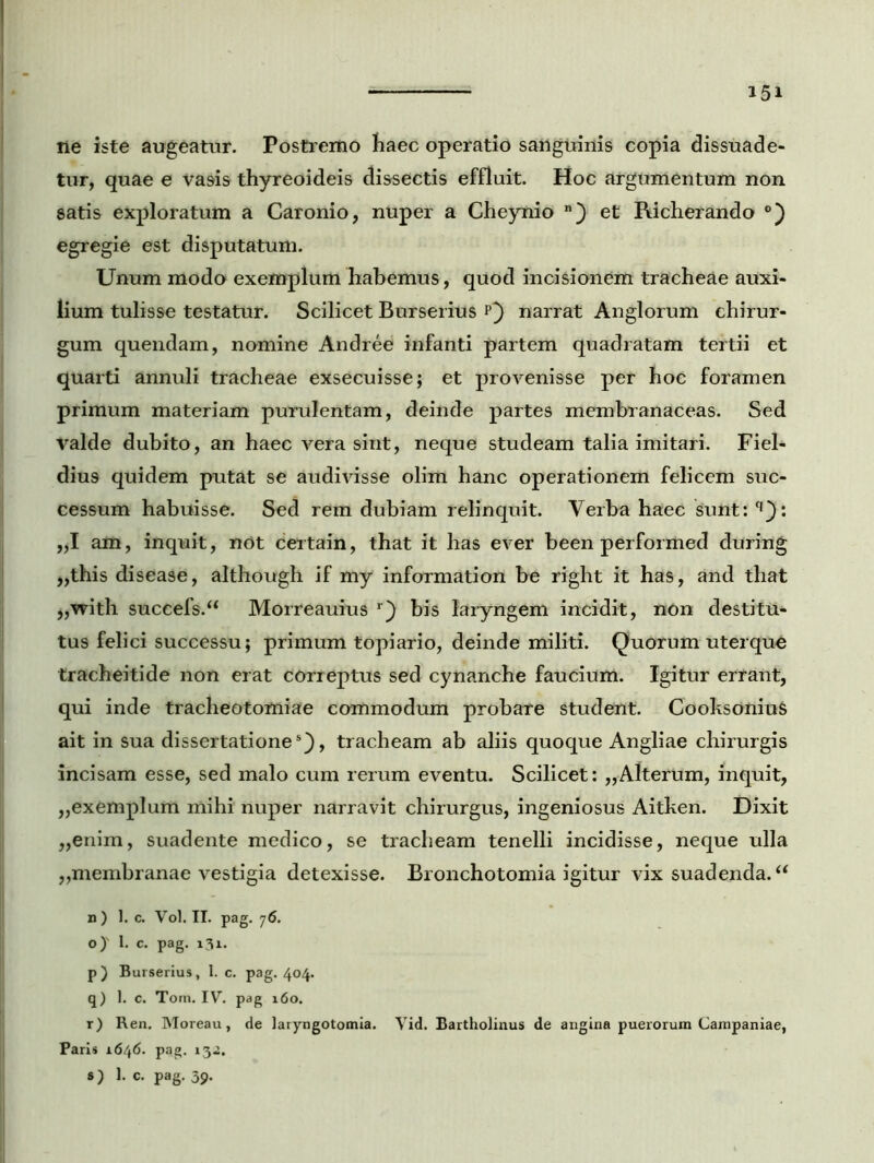 ne iste augeatur. Postremo haec operatio sailguinis copia dissuade- tur, quae e vasis thyreoideis dissectis effluit. Hoc argumentum non satis exploratum a Caronio, nuper a Cheynio n) et Richerando °) egregie est disputatum. Unum modo1 exemplum habemus, quod incisionem tracheae auxi- lium tulisse testatur. Scilicet Burserius p) narrat Anglorum chirur- gum quendam, nomine Andree infanti partem quadratam tertii et quarti annuli tracheae exsecuisse; et provenisse per hoc foramen primum materiam purulentam, deinde partes membranaceas. Sed valde dubito, an haec vera sint, neque studeam talia imitari. Fiel- dius quidem putat se audivisse olim hanc operationem felicem suc- cessum habuisse. Sed rem dubiam relinquit. Verba haec sunt: q): „1 am, inquit, not certain, that it has ever been performed during ,,this disease, although if my information be right it has, and that „with succefs.“ Morreauius r) bis laryngem incidit, non destitu* tus felici successu; primum topiario, deinde militi. QuOrum uterque tracheitide non erat correptus sed cynanche faucium. Igitur errant, qui inde tracheotomiae commodum probare student. Cooksonius ait in sua dissertatione5), tracheam ab aliis quoque Angliae chirurgis incisam esse, sed malo cum rerum eventu. Scilicet: „Alterum, inquit, „exemplum mihi nuper narravit chirurgus, ingeniosus Aitken. Dixit „enim, suadente medico, se tracheam tenelli incidisse, neque ulla „membranae vestigia detexisse. Bronchotomia igitur vix suadenda. “ n ) 1. c. Vol. II. pag. 7<S. o) ' I. c. pag. 131. p) Burserius, 1. c. pag. 404. q) 1. c. Tom. IV. pag 160. r) Ren. Moreau, de laryngotomia. Vid. Bartholinus de angina puerorum Campaniae, Paris 1646. pag. 132. s) 1. c. pag. 39.