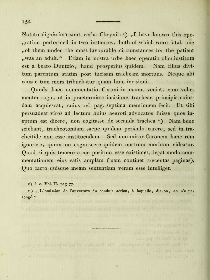 Notatu dignissima sunt verba Cheynii: „1 have known this ope- „ration performed in two instances, both of which were fatal, one „of them under the most favourable circumstances for the patient „was an adult. “ Etiam in nostra urbe haec operatio olim instituta est a beato Duntzio, haud prosperius quidem. Nam filius divi- tum parentum statim post incisam tracheam mortuus. Neque alii causae tum mors tribuebatur quam huic incisioni. Quodsi haec commentatio Caroni in manus veniat, eum vehe- menter rogo, ut in praetermissa incisione tracheae principis cuius- dam acquiescat, cuius rei pag. septima mentionem fecit. Et sibi persuadeat viros ad lectum huius aegroti advocatos fuisse quos in- eptum est dicere, non cogitasse de secanda trachea u) Nam bene sciebant, tracheotomiam saepe quidem periculo carere, sed in tra- cheitide non esse instituendam. Sed non miror Caronem hanc rem ignorare, quum ne cognoscere quidem nostrum morbum videatur. Quod si quis temere a me positum esse existimet, legat modo com- mentationem eius satis amplam (nam continet trecentas paginas}. Quo facto quisque meam sententiam veram esse intelliget. t) 1. c. Vol. II. pag. 77. u) ,,L’ omission de Pouverture du conduit aerien, a laquelle, dit-on, on n’a pas songe. “